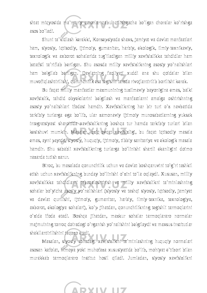 shtat miqyosida ma`muriy qarorlar qabul qilishgacha bo`lgan choralar ko`rishga asos bo`ladi. Shuni ta`kidlash kerakki, Konsepsiyada shaxs, jamiyat va davlat manfaatlari ham, siyosiy, iqtisodiy, ijtimoiy, gumanitar, harbiy, ekologik, ilmiy-texnikaviy, texnologik va axborot sohalarida tug`iladigan milliy xavfsizlikka tahdidlar ham batafsil ta`riflab berilgan. Shu asosda milliy xavfsizlikning asosiy yo`nalishlari ham belgilab berilgan. Davlatning faoliyati xuddi ana shu qoidalar bilan muvofiqlashtirilishi, qonunchilik esa tegishli tarzda rivojlantirilib borilishi kerak. Bu faqat milliy manfaatlar mazmunining tuzilmaviy bayonigina emas, balki xavfsizlik, tahdid obyektlarini belgilash va manfaatlarni amalga oshirishning asosiy yo`nalishlari ifodasi hamdir. Xavfsizlikning har bir turi o`z navbatida tarkibiy turlarga ega bo`lib, ular zamonaviy ijtimoiy munosabatlarning yuksak integratsiyasi sharoitida xavfsizlikning boshqa tur hamda tarkibiy turlari bilan kesishuvi mumkin. Masalan, oziq-ovqat xavfsizligi, bu faqat iqtisodiy masala emas, ayni paytda, siyosiy, huquqiy, ijtimoiy, tibbiy sanitariya va ekologik masala hamdir. Shu sababli xavfsizlikning turlarga bo`linishi shartli ekanligini doimo nazarda tutish zarur. Biroq, bu masalada qonunchilik uchun va davlat boshqaruvini to`g`ri tashkil etish uchun xavfsizlikning bunday bo`linishi o`zini to`la oqlaydi. Xususan, milliy xavfsizlikka tahdidlarni tabaqalashtirish va milliy xavfsizlikni ta`minlashning sohalar bo`yicha asosiy yo`nalishlari (siyosiy va tashqi siyosiy, iqtisodiy, jamiyat va davlat qurilishi, ijtimoiy, gumanitar, harbiy, ilmiy-texnika, texnologiya, axborot, ekologiya sohalari), ko`p jihatdan, qonunchilikning tegishli tarmoqlarini o`zida ifoda etadi. Boshqa jihatdan, mazkur sohalar tarmoqlararo normalar majmuining torroq doiradagi o`rganish yo`nalishini belgilaydi va maxsus institutlar shakllantirilishini taqozo etadi. Masalan, siyosiy sohadagi xavfsizlikni ta`minlashning huquqiy normalari asosan kafolat, himoya yoki muhofaza xususiyatida bo`lib, mohiyat e`tibori bilan murakkab tarmoqlararo institut hosil qiladi. Jumladan, siyosiy xavfsizlikni 