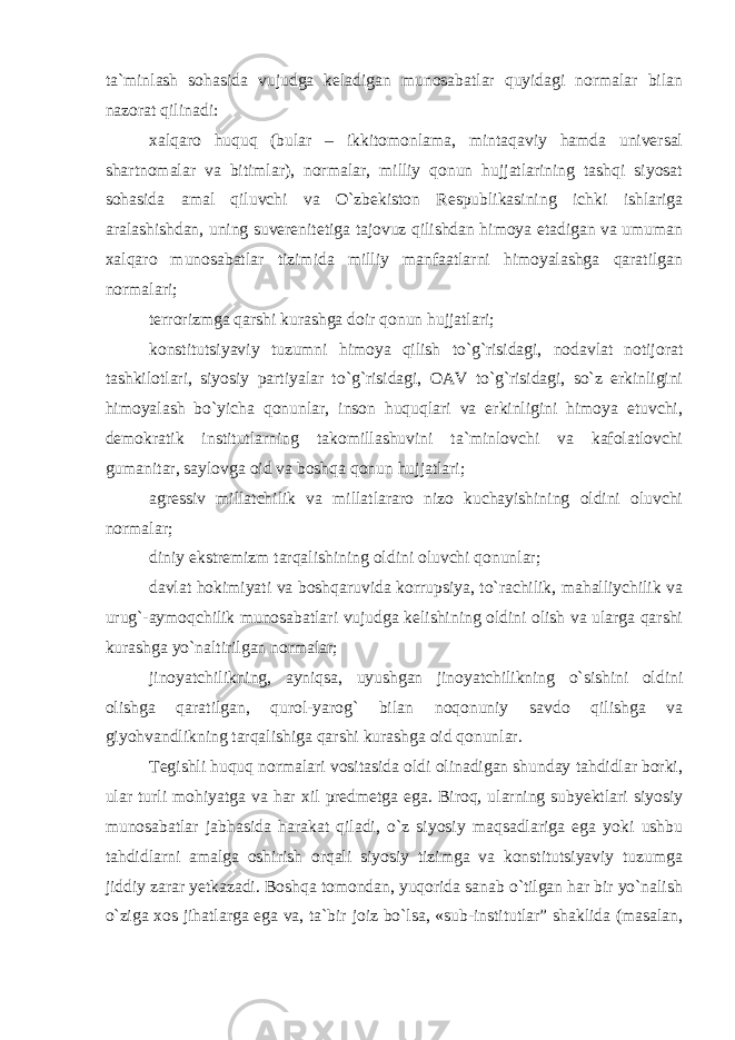 ta`minlash sohasida vujudga keladigan munosabatlar quyidagi normalar bilan nazorat qilinadi: xalqaro huquq (bular – ikkitomonlama, mintaqaviy hamda universal shartnomalar va bitimlar), normalar, milliy qonun hujjatlarining tashqi siyosat sohasida amal qiluvchi va O`zbekiston Respublikasining ichki ishlariga aralashishdan, uning suverenitetiga tajovuz qilishdan himoya etadigan va umuman xalqaro munosabatlar tizimida milliy manfaatlarni himoyalashga qaratilgan normalari; terrorizmga qarshi kurashga doir qonun hujjatlari; konstitutsiyaviy tuzumni himoya qilish to`g`risidagi, nodavlat notijorat tashkilotlari, siyosiy partiyalar to`g`risidagi, OAV to`g`risidagi, so`z erkinligini himoyalash bo`yicha qonunlar, inson huquqlari va erkinligini himoya etuvchi, demokratik institutlarning takomillashuvini ta`minlovchi va kafolatlovchi gumanitar, saylovga oid va boshqa qonun hujjatlari; agressiv millatchilik va millatlararo nizo kuchayishining oldini oluvchi normalar; diniy ekstremizm tarqalishining oldini oluvchi qonunlar; davlat hokimiyati va boshqaruvida korrupsiya, to`rachilik, mahalliychilik va urug`-aymoqchilik munosabatlari vujudga kelishining oldini olish va ularga qarshi kurashga yo`naltirilgan normalar; jinoyatchilikning, ayniqsa, uyushgan jinoyatchilikning o`sishini oldini olishga qaratilgan, qurol-yarog` bilan noqonuniy savdo qilishga va giyohvandlikning tarqalishiga qarshi kurashga oid qonunlar. Tegishli huquq normalari vositasida oldi olinadigan shunday tahdidlar borki, ular turli mohiyatga va har xil predmetga ega. Biroq, ularning subyektlari siyosiy munosabatlar jabhasida harakat qiladi, o`z siyosiy maqsadlariga ega yoki ushbu tahdidlarni amalga oshirish orqali siyosiy tizimga va konstitutsiyaviy tuzumga jiddiy zarar yetkazadi. Boshqa tomondan, yuqorida sanab o`tilgan har bir yo`nalish o`ziga xos jihatlarga ega va, ta`bir joiz bo`lsa, «sub-institutlar” shaklida (masalan, 