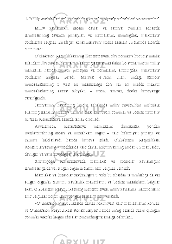 1. Milliy xavfsizlikni ta`minlashning konstitutsiyaviy prinsiplari va normalari Milliy xavfsizlikni asosan davlat va jamiyat qurilishi sohasida ta`minlashning tayanch prinsiplari va normalarini, shuningdek, mafkuraviy qoidalarini belgilab beradigan konstitutsiyaviy huquq asoslari bu tizimda alohida o`rin tutadi. O`zbekiston Respublikasining Konstitutsiyasi oliy normativ-huquqiy manba sifatida milliy xavfsizlikni ta`minlashning asosiy masalalari bo`yicha muqim milliy manfaatlar hamda ustuvor prinsiplar va normalarni, shuningdek, mafkuraviy qoidalarni belgilab beradi. Mohiyat e`tibori bilan, undagi ijtimoiy munosabatlarning u yoki bu masalalariga doir har bir modda mazkur munosabatlarning asosiy subyekti – inson, jamiyat, davlat himoyasiga qaratilgandir. Jamiyatimiz hayotining barcha sohalarida milliy xavfsizlikni muhofaza etishning tashkiliy-huquqiy tizimini shakllantiruvchi qonunlar va boshqa normativ hujjatlar Konstitutsiya asosida ishlab chiqiladi. Avvalambor, Konstitutsiya mamlakatni demokratik yo`ldan rivojlantirishning asosiy va mustahkam negizi – xalq hokimiyati prinsipi va tizimini kafolatlaydi hamda himoya qiladi. O`zbekiston Respublikasi Konstitutsiyasining 7-moddasida xalq davlat hokimiyatining birdan-bir manbaidir, deyilgan va yana quyidagilar ta`kidlangan: Shuningdek, Konstitutsiyada mamlakat va fuqarolar xavfsizligini ta`minlashga da`vat etilgan organlar tizimi ham belgilab beriladi. Mamlakat va fuqarolar xavfsizligini u yoki bu jihatdan ta`minlashga da`vat etilgan organlar tizimini, xavfsizlik mezonlarini va boshqa masalalarni belgilar ekan, O`zbekiston Respublikasining Konstitutsiyasi milliy xavfsizlik tushunchasini aniq belgilash uchun zarur bo`lgan asoslarni ham yaratadi. «O`zbekiston Respublikasida davlat hokimiyati xalq manfaatlarini ko`zlab va O`zbekiston Respublikasi Konstitutsiyasi hamda uning asosida qabul qilingan qonunlar vakolat bergan idoralar tomonidangina amalga oshiriladi. 