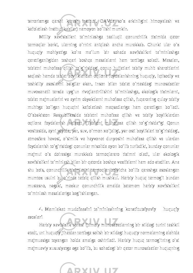 terrorizmga qarshi kurash instituti, OAVda so`z erkinligini himoyalash va kafolatlash instituti kabilar) namoyon bo`lishi mumkin. Milliy xavfsizlikni ta`minlashga taalluqli qonunchilik tizimida qator tarmoqlar borki, ularning o`rnini aniqlash ancha murakkab. Chunki ular o`z huquqiy mohiyatiga ko`ra ma`lum bir sohada xavfsizlikni ta`minlashga qaratilganligidan tashqari boshqa masalalarni ham tartibga soladi. Masalan, tabiatni muhofaza qilish to`g`risidagi qonun hujjatlari tabiiy muhit sharoitlarini saqlash hamda tabiat boyliklaridan oqilona foydalanishning huquqiy, iqtisodiy va tashkiliy asoslarini belgilar ekan, inson bilan tabiat o`rtasidagi munosabatlar muvozanatli tarzda uyg`un rivojlantirilishini ta`minlashga, ekologik tizimlarni, tabiat majmualarini va ayrim obyektlarni muhofaza qilish, fuqaroning qulay tabiiy muhitga bo`lgan huquqini kafolatlash maqsadlariga ham qaratilgan bo`ladi. O`zbekiston Respublikasida tabiatni muhofaza qilish va tabiiy boyliklardan oqilona foydalanish nafaqat “Tabiatni muhofaza qilish to`g`risida”gi Qonun vositasida, ayni paytda, yer, suv, o`rmon xo`jaligi, yer osti boyliklari to`g`risidagi, atmosfera havosi, o`simlik va hayvonot dunyosini muhofaza qilish va ulardan foydalanish to`g`risidagi qonunlar misolida ayon bo`lib turibdiki, bunday qonunlar majmui o`z doirasiga murakkab tarmoqlararo tizimni oladi, ular ekologik xavfsizlikni ta`minlash bilan bir qatorda boshqa vazifalarni ham ado etadilar. Ana shu bois, qonunchilik tizimlarini tarmoqlar bo`yicha bo`lib qarashga asoslangan mumtoz usulni bu o`rinda tatbiq qilish mushkul. Harbiy huquq tarmog`i bundan mustasno, negaki, mazkur qonunchilik amalda batamom harbiy xavfsizlikni ta`minlash masalalariga bag`ishlangan. 4. Mamlakat mudofaasini ta`minlashning konstitutsiyaviy – huquqiy asoslari Harbiy xavfsizlik sohasi ijtimoiy munosabatlarning bir xildagi turini tashkil etadi, uni huquqiy jihatdan tartibga solish bir xildagi huquqiy normalarning alohida majmuasiga tayangan holda amalga oshiriladi. Harbiy huquq tarmog`ining o`zi majmuaviy xususiyatga ega bo`lib, bu sohadagi bir qator munosabatlar huquqning 