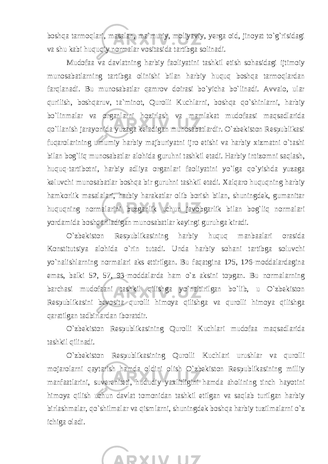 boshqa tarmoqlari, masalan, ma`muriy, moliyaviy, yerga oid, jinoyat to`g`risidagi va shu kabi huquqiy normalar vositasida tartibga solinadi. Mudofaa va davlatning harbiy faoliyatini tashkil etish sohasidagi ijtimoiy munosabatlarning tartibga olinishi bilan harbiy huquq boshqa tarmoqlardan farqlanadi. Bu munosabatlar qamrov doirasi bo`yicha bo`linadi. Avvalo, ular qurilish, boshqaruv, ta`minot, Qurolli Kuchlarni, boshqa qo`shinlarni, harbiy bo`linmalar va organlarni hozirlash va mamlakat mudofaasi maqsadlarida qo`llanish jarayonida yuzaga keladigan munosabatlardir. O`zbekiston Respublikasi fuqarolarining umumiy harbiy majburiyatni ijro etishi va harbiy xizmatni o`tashi bilan bog`liq munosabatlar alohida guruhni tashkil etadi. Harbiy intizomni saqlash, huquq-tartibotni, harbiy adliya organlari faoliyatini yo`lga qo`yishda yuzaga keluvchi munosabatlar boshqa bir guruhni tashkil etadi. Xalqaro huquqning harbiy hamkorlik masalalari, harbiy harakatlar olib borish bilan, shuningdek, gumanitar huquqning normalarini buzganlik uchun javobgarlik bilan bog`liq normalari yordamida boshqariladigan munosabatlar keyingi guruhga kiradi. O`zbekiston Respublikasining harbiy huquq manbaalari orasida Konstitutsiya alohida o`rin tutadi. Unda harbiy sohani tartibga soluvchi yo`nalishlarning normalari aks ettirilgan. Bu faqatgina 125, 126-moddalardagina emas, balki 52, 57, 93-moddalarda ham o`z aksini topgan. Bu normalarning barchasi mudofaani tashkil qilishga yo`naltirilgan bo`lib, u O`zbekiston Respublikasini bevosita qurolli himoya qilishga va qurolli himoya qilishga qaratilgan tadbirlardan iboratdir. O`zbekiston Respublikasining Qurolli Kuchlari mudofaa maqsadlarida tashkil qilinadi. O`zbekiston Respublikasining Qurolli Kuchlari urushlar va qurolli mojarolarni qaytarish hamda oldini olish O`zbekiston Respublikasining milliy manfaatlarini, suvereniteti, hududiy yaxlitligini hamda aholining tinch hayotini himoya qilish uchun davlat tomonidan tashkil etilgan va saqlab turilgan harbiy birlashmalar, qo`shilmalar va qismlarni, shuningdek boshqa harbiy tuzilmalarni o`z ichiga oladi. 