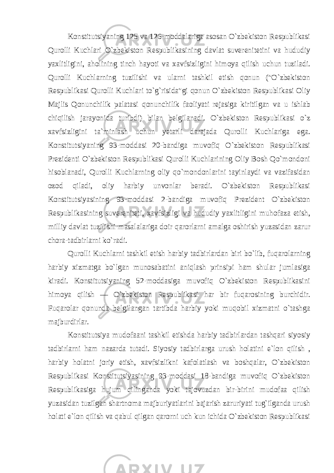 Konstitutsiyaning 125 va 126-moddalariga asosan O`zbekiston Respublikasi Qurolli Kuchlari O`zbekiston Respublikasining davlat suverenitetini va hududiy yaxlitligini, aholining tinch hayoti va xavfsizligini himoya qilish uchun tuziladi. Qurolli Kuchlarning tuzilishi va ularni tashkil etish qonun (&#34;O`zbekiston Respublikasi Qurolli Kuchlari to`g`risida&#34;gi qonun O`zbekiston Respublikasi Oliy Majlis Qonunchilik palatasi qonunchilik faoliyati rejasiga kiritilgan va u ishlab chiqilish jarayonida turibdi) bilan belgilanadi. O`zbekiston Respublikasi o`z xavfsizligini ta`minlash uchun yetarli darajada Qurolli Kuchlariga ega. Konstitutsiyaning 93-moddasi 20-bandiga muvofiq O`zbekiston Respublikasi Prezidenti O`zbekiston Respublikasi Qurolli Kuchlarining Oliy Bosh Qo`mondoni hisoblanadi, Qurolli Kuchlarning oliy qo`mondonlarini tayinlaydi va vazifasidan ozod qiladi, oliy harbiy unvonlar beradi. O`zbekiston Respublikasi Konstitutsiyasining 93-moddasi 2-bandiga muvofiq Prezident O`zbekiston Respublikasining suvereniteti, xavfsizligi va hududiy yaxlitligini muhofaza etish, milliy davlat tuzilishi masalalariga doir qarorlarni amalga oshirish yuzasidan zarur chora-tadbirlarni ko`radi. Qurolli Kuchlarni tashkil etish harbiy tadbirlardan biri bo`lib, fuqarolarning harbiy xizmatga bo`lgan munosabatini aniqlash prinsipi ham shular jumlasiga kiradi. Konstitutsiyaning 52-moddasiga muvofiq O`zbekiston Respublikasini himoya qilish — O`zbekiston Respublikasi har bir fuqarosining burchidir. Fuqarolar qonunda belgilangan tartibda harbiy yoki muqobil xizmatni o`tashga majburdirlar. Konstitutsiya mudofaani tashkil etishda harbiy tadbirlardan tashqari siyosiy tadbirlarni ham nazarda tutadi. Siyosiy tadbirlarga urush holatini e`lon qilish , harbiy holatni joriy etish, xavfsizlikni kafolatlash va boshqalar, O`zbekiston Respublikasi Konstitutsiyasining 93-moddasi 18-bandiga muvofiq O`zbekiston Respublikasiga hujum qilinganda yoki tajovuzdan bir-birini mudofaa qilish yuzasidan tuzilgan shartnoma majburiyatlarini bajarish zaruriyati tug`ilganda urush holati e`lon qilish va qabul qilgan qarorni uch kun ichida O`zbekiston Respublikasi 