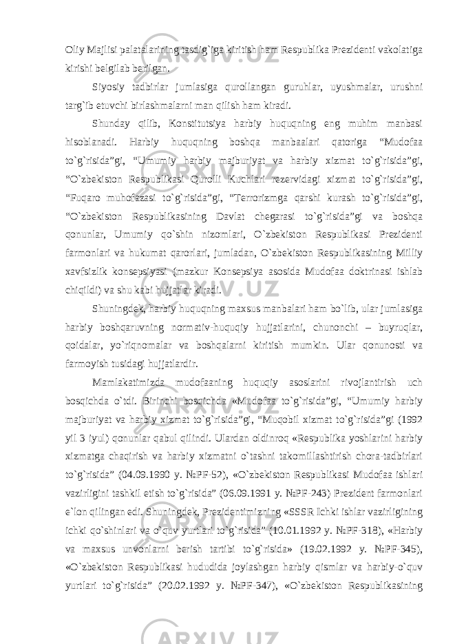 Oliy Majlisi palatalarining tasdig`iga kiritish ham Respublika Prezidenti vakolatiga kirishi belgilab berilgan. Siyosiy tadbirlar jumlasiga qurollangan guruhlar, uyushmalar, urushni targ`ib etuvchi birlashmalarni man qilish ham kiradi. Shunday qilib, Konstitutsiya harbiy huquqning eng muhim manbasi hisoblanadi. Harbiy huquqning boshqa manbaalari qatoriga “Mudofaa to`g`risida”gi, “Umumiy harbiy majburiyat va harbiy xizmat to`g`risida”gi, “O`zbekiston Respublikasi Qurolli Kuchlari rezervidagi xizmat to`g`risida”gi, “Fuqaro muhofazasi to`g`risida”gi, “Terrorizmga qarshi kurash to`g`risida”gi, “O`zbekiston Respublikasining Davlat chegarasi to`g`risida”gi va boshqa qonunlar, Umumiy qo`shin nizomlari, O`zbekiston Respublikasi Prezidenti farmonlari va hukumat qarorlari, jumladan, O`zbekiston Respublikasining Milliy xavfsizlik konsepsiyasi (mazkur Konsepsiya asosida Mudofaa doktrinasi ishlab chiqildi) va shu kabi hujjatlar kiradi. Shuningdek, harbiy huquqning maxsus manbalari ham bo`lib, ular jumlasiga harbiy boshqaruvning normativ-huquqiy hujjatlarini, chunonchi – buyruqlar, qoidalar, yo`riqnomalar va boshqalarni kiritish mumkin. Ular qonunosti va farmoyish tusidagi hujjatlardir. Mamlakatimizda mudofaaning huquqiy asoslarini rivojlantirish uch bosqichda o`tdi. Birinchi bosqichda «Mudofaa to`g`risida”gi, “Umumiy harbiy majburiyat va harbiy xizmat to`g`risida”gi, “Muqobil xizmat to`g`risida”gi (1992 yil 3 iyul) qonunlar qabul qilindi. Ulardan oldinroq «Respublika yoshlarini harbiy xizmatga chaqirish va harbiy xizmatni o`tashni takomillashtirish chora-tadbirlari to`g`risida” (04.09.1990 y. №PF-52), «O`zbekiston Respublikasi Mudofaa ishlari vazirligini tashkil etish to`g`risida” (06.09.1991 y. №PF-243) Prezident farmonlari e`lon qilingan edi. Shuningdek, Prezidentimizning «SSSR Ichki ishlar vazirligining ichki qo`shinlari va o`quv yurtlari to`g`risida” (10.01.1992 y. №PF-318), «Harbiy va maxsus unvonlarni berish tartibi to`g`risida» (19.02.1992 y. №PF-345), «O`zbekiston Respublikasi hududida joylashgan harbiy qismlar va harbiy-o`quv yurtlari to`g`risida” (20.02.1992 y. №PF-347), «O`zbekiston Respublikasining 