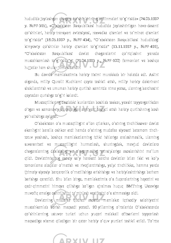 hududida joylashgan chegara qo`shinlarining bo`linmalari to`g`risida» (24.03.1992 y. №PF-365), «O`zbekiston Respublikasi hududida joylashtirilgan havo-desanti qo`shinlari, harbiy-transport aviatsiyasi, razvedka qismlari va ta`minot qismlari to`g`risida” (18.05.1992 y., №PF-434), “O`zbekiston Respublikasi hududidagi kimyoviy qo`shinlar harbiy qismlari to`g`risida” (13.11.1992 y., №PF-496), “O`zbekiston Respublikasi davlat chegaralarini qo`riqlashni yanada mustahkamlash to`g`risida”gi (26.04.1993 y., №PF-600) farmonlari va boshqa hujjatlar ham shular jumlasidandir. Bu davrda mamlakatimiz harbiy tizimi murakkab bir holatda edi. Aslini olganda, milliy Qurolli Kuchlarni qayta tashkil etish, milliy harbiy doktrinani shakllantirish va umuman harbiy qurilish zamirida nima yotsa, ularning barchasini qaytadan qurishga to`g`ri kelardi. Mustaqillikning dastlabki kunlaridan boshlab tezkor, yaxshi tayyorgarlikdan o`tgan va zamonaviy qurollangan armiyani tashkil etish harbiy qurilishning bosh yo`nalishiga aylandi. O`zbekiston o`z mustaqilligini e`lon qilarkan, o`zining tinchliksevar davlat ekanligini baralla oshkor etdi hamda o`zining mudofaa siyosati batamom tinch- totuv yashash, boshqa mamlakatlarning ichki ishlariga aralashmaslik, ularning suvereniteti va mustaqilligini hurmatlash, shuningdek, mavjud davlatlaro chegaralarning daxlsizligi va o`zgarmasligi prinsiplariga asoslanishini ma`lum qildi. Davlatimizning asosiy sa`y harakati barcha davlatlar bilan ikki va ko`p tomonlama aloqalar o`rnatish va rivojlantirishga, yalpi tinchlikka, hamma yerda ijtimoiy-siyosiy barqarorlik o`rnatilishiga erishishga va harbiylashtirishga barham berishga qaratildi. Shu bilan birga, mamlakatimiz o`z fuqarolarining hayotini va qadr-qimmatini himoya qilishga bo`lgan ajralmas huquq BMTning Ustaviga muvofiq amalga oshirilishini ta`minlash vazifasini o`z zimmasiga oldi. Davlatning mudofaa qudrati asosida mamlakat iqtisodiy salohiyatini mustahkamlab borish maqsadi yotadi. 90-yillarning o`rtalarida O`zbekistonda qo`shinlarning ustuvor turlari uchun yuqori malakali ofitserlarni tayyorlash maqsadiga xizmat qiladigan bir qator harbiy o`quv yurtlari tashkil etildi. To`rtta 