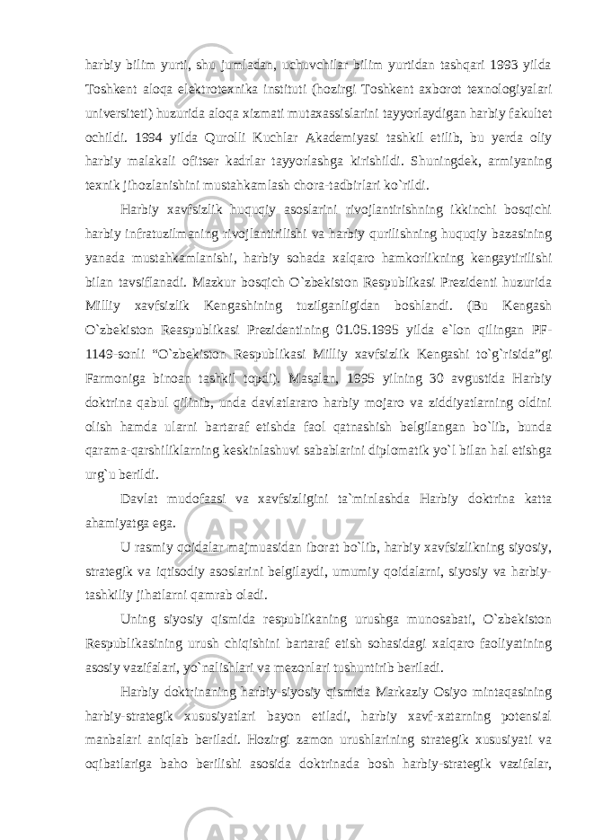 harbiy bilim yurti, shu jumladan, uchuvchilar bilim yurtidan tashqari 1993 yilda Toshkent aloqa elektrotexnika instituti (hozirgi Toshkent axborot texnologiyalari universiteti) huzurida aloqa xizmati mutaxassislarini tayyorlaydigan harbiy fakultet ochildi. 1994 yilda Qurolli Kuchlar Akademiyasi tashkil etilib, bu yerda oliy harbiy malakali ofitser kadrlar tayyorlashga kirishildi. Shuningdek, armiyaning texnik jihozlanishini mustahkamlash chora-tadbirlari ko`rildi. Harbiy xavfsizlik huquqiy asoslarini rivojlantirishning ikkinchi bosqichi harbiy infratuzilmaning rivojlantirilishi va harbiy qurilishning huquqiy bazasining yanada mustahkamlanishi, harbiy sohada xalqaro hamkorlikning kengaytirilishi bilan tavsiflanadi. Mazkur bosqich O`zbekiston Respublikasi Prezidenti huzurida Milliy xavfsizlik Kengashining tuzilganligidan boshlandi. (Bu Kengash O`zbekiston Reaspublikasi Prezidentining 01.05.1995 yilda e`lon qilingan PF- 1149-sonli “O`zbekiston Respublikasi Milliy xavfsizlik Kengashi to`g`risida”gi Farmoniga binoan tashkil topdi). Masalan, 1995 yilning 30 avgustida Harbiy doktrina qabul qilinib, unda davlatlararo harbiy mojaro va ziddiyatlarning oldini olish hamda ularni bartaraf etishda faol qatnashish belgilangan bo`lib, bunda qarama-qarshiliklarning keskinlashuvi sabablarini diplomatik yo`l bilan hal etishga urg`u berildi. Davlat mudofaasi va xavfsizligini ta`minlashda Harbiy doktrina katta ahamiyatga ega. U rasmiy qoidalar majmuasidan iborat bo`lib, harbiy xavfsizlikning siyosiy, strategik va iqtisodiy asoslarini belgilaydi, umumiy qoidalarni, siyosiy va harbiy- tashkiliy jihatlarni qamrab oladi. Uning siyosiy qismida respublikaning urushga munosabati, O`zbekiston Respublikasining urush chiqishini bartaraf etish sohasidagi xalqaro faoliyatining asosiy vazifalari, yo`nalishlari va mezonlari tushuntirib beriladi. Harbiy doktrinaning harbiy-siyosiy qismida Markaziy Osiyo mintaqasining harbiy-strategik xususiyatlari bayon etiladi, harbiy xavf-xatarning potensial manbalari aniqlab beriladi. Hozirgi zamon urushlarining strategik xususiyati va oqibatlariga baho berilishi asosida doktrinada bosh harbiy-strategik vazifalar, 