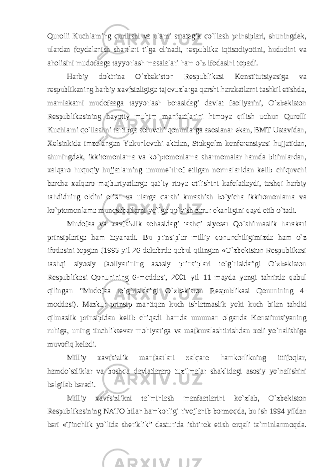 Qurolli Kuchlarning qurilishi va ularni strategik qo`llash prinsiplari, shuningdek, ulardan foydalanish shartlari tilga olinadi, respublika iqtisodiyotini, hududini va aholisini mudofaaga tayyorlash masalalari ham o`z ifodasini topadi. Harbiy doktrina O`zbekiston Respublikasi Konstitutsiyasiga va respublikaning harbiy xavfsizligiga tajovuzlarga qarshi harakatlarni tashkil etishda, mamlakatni mudofaaga tayyorlash borasidagi davlat faoliyatini, O`zbekiston Respublikasining hayotiy muhim manfaatlarini himoya qilish uchun Qurolli Kuchlarni qo`llashni tartibga soluvchi qonunlarga asoslanar ekan, BMT Ustavidan, Xelsinkida imzolangan Yakunlovchi aktdan, Stokgolm konferensiyasi hujjatidan, shuningdek, ikkitomonlama va ko`ptomonlama shartnomalar hamda bitimlardan, xalqaro huquqiy hujjatlarning umume`tirof etilgan normalaridan kelib chiquvchi barcha xalqaro majburiyatlarga qat`iy rioya etilishini kafolatlaydi, tashqi harbiy tahdidning oldini olish va ularga qarshi kurashish bo`yicha ikkitomonlama va ko`ptomonlama munosabatlarni yo`lga qo`yish zarur ekanligini qayd etib o`tadi. Mudofaa va xavfsizlik sohasidagi tashqi siyosat Qo`shilmaslik harakati prinsiplariga ham tayanadi. Bu prinsiplar milliy qonunchiligimizda ham o`z ifodasini topgan (1996 yil 26 dekabrda qabul qilingan «O`zbekiston Respublikasi tashqi siyosiy faoliyatining asosiy prinsiplari to`g`risida”gi O`zbekiston Respublikasi Qonunining 6-moddasi, 2001 yil 11 mayda yangi tahrirda qabul qilingan “Mudofaa to`g`risida”gi O`zbekiston Respublikasi Qonunining 4- moddasi). Mazkur prinsip mantiqan kuch ishlatmaslik yoki kuch bilan tahdid qilmaslik prinsipidan kelib chiqadi hamda umuman olganda Konstitutsiyaning ruhiga, uning tinchliksevar mohiyatiga va mafkuralashtirishdan xoli yo`nalishiga muvofiq keladi. Milliy xavfsizlik manfaatlari xalqaro hamkorlikning ittifoqlar, hamdo`stliklar va boshqa davlatlararo tuzilmalar shaklidagi asosiy yo`nalishini belgilab beradi. Milliy xavfsizlikni ta`minlash manfaatlarini ko`zlab, O`zbekiston Respublikasining NATO bilan hamkorligi rivojlanib bormoqda, bu ish 1994 yildan beri «Tinchlik yo`lida sheriklik” dasturida ishtirok etish orqali ta`minlanmoqda. 