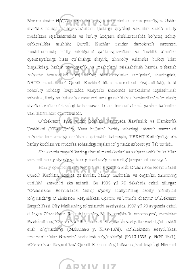 Mazkur dastur NATO a`zolari bo`lmagan mamlakatlar uchun yaratilgan. Ushbu sheriklik nafaqat harbiy vazifalarni (bularga quyidagi vazifalar kiradi: milliy mudofaani rejalashtirishda va harbiy budjetni shakllantirishda ko`proq ochiq- oshkoralikka erishish; Qurolli Kuchlar ustidan demokratik nazoratni mustahkamlash; milliy salohiyatni qo`llab-quvvatlash va tinchlik o`rnatish operatsiyalariga hissa qo`shishga shaylik; Shimoliy Atlantika Ittifoqi bilan birgalikdagi harbiy tayyorgarlik va mashqlarni rejalashtirish hamda o`tkazish bo`yicha hamkorlikni rivojlantirish; sherik-davlatlar armiyalari, shuningdek, NATO mamlakatlari Qurolli Kuchlari bilan hamkorlikni rivojlantirish), balki noharbiy ruhdagi favqulodda vaziyatlar sharoitida harakatlarni rejalashtirish sohasida, ilmiy va iqtisodiy dasturlarni amalga oshirishda hamkorlikni ta`minlash; sherik davlatlar o`rtasidagi kelishmovchiliklarni bartaraf etishda yordam ko`rsatish vazifalarini ham qamrab oladi. O`zbekiston 1995 yildan boshlab Yevropada Xavfsizlik va Hamkorlik Tashkiloti (YEXHT)ning Vena hujjatini harbiy sohadagi ishonch mezonlari bo`yicha ham amalga oshirishda qatnashib kelmoqda, YEXHT Kotibiyatiga o`z harbiy kuchlari va mudofaa sohasidagi rejalari to`g`risida axborot yo`llab turibdi. Shu asnoda respublikaning chet el mamlakatlari va xalqaro tashkilotlar bilan samarali harbiy-siyosiy va harbiy-texnikaviy hamkorligi jarayonlari kuchaydi. Harbiy qonunchilikni rivojlantirish siyosati o`zida O`zbekiston Respublikasi Qurolli Kuchlari, boshqa qo`shinlar, harbiy tuzilmalar va organlari tizimining qurilishi jarayonini aks ettiradi. Bu 1996 yil 26 dekabrda qabul qilingan “O`zbekiston Respublikasi tashqi siyosiy faoliyatining asosiy prinsiplari to`g`risida”gi O`zbekiston Respublikasi Qonuni va birinchi chaqiriq O`zbekiston Respublikasi Oliy Majlisining to`qqizinchi sessiyasida 1997 yil 29 avgustda qabul qilingan O`zbekiston Respublikasining Milliy xavfsizlik konsepsiyasi, mamlakat Prezidentining “O`zbekiston Respublikasi Favqulodda vaziyatlar vazirligini tashkil etish to`g`risida”gi (04.03.1996 y. №PF-1378), «O`zbekiston Respublikasi umumqo`shinlar Nizomini tasdiqlash to`g`risida”gi (09.10.1996 y. №PF-1571), «O`zbekiston Respublikasi Qurolli Kuchlarining intizom qismi haqidagi Nizomni 