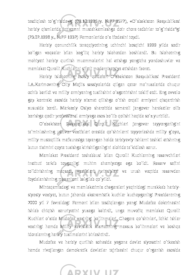 tasdiqlash to`g`risida»gi (09.10.1996 y. №PF-1572), «O`zbekiston Respublikasi harbiy qismlarida intizomni mustahkamlashga doir chora-tadbirlar to`g`risida”gi (23.02.1998 y., №PF-1932) Farmonlarida o`z ifodasini topdi. Harbiy qonunchilik taraqqiyotining uchinchi bosqichi 1999 yilda sodir bo`lgan voqealar bilan bog`liq harbiy islohotdan boshlandi. Bu islohotning mohiyati harbiy qurilish muammolarini hal etishga yangicha yondoshuvlar va mamlakat Qurolli Kuchlarini sifatli modernizatsiya etishdan iborat. Harbiy islohotning asosiy qoidalari O`zbekiston Respublikasi Prezidenti I.A.Karimovning Oliy Majlis sessiyalarida qilgan qator ma`ruzalarida chuqur ochib berildi va milliy armiyaning tuzilishini o`zgartirishni taklif etdi. Eng avvalo gap kontrakt asosida harbiy xizmat qilishga o`tish orqali armiyani qisqartirish xususida bordi. Markaziy Osiyo sharoitida samarali jangovar harakatlar olib borishga qodir professional armiyaga asos bo`lib qolishi haqida so`z yuritildi. O`zbekiston Respublikasi Qurolli Kuchlari jangovar tayyorgarligini ta`minlashning ustuvor vazifalari orasida qo`shinlarni tayyorlashda milliy g`oya, milliy mustaqillik mafkurasiga tayangan holda tarbiyaviy ishlarni tashkil etishning butun tizimini qayta tuzishga kirishilganligini alohida ta`kidlash zarur. Mamlakat Prezidenti tashabbusi bilan Qurolli Kuchlarning rezervchilari instituti tarkib topganligi muhim ahamiyatga ega bo`ldi. Rezerv safini to`ldirishning maqsadi, vazifalari, prinsiplari va urush vaqtida rezervdan foydalanishning mexanizmi belgilab qo`yildi. Mintaqamizdagi va mamlakatimiz chegaralari yaqinidagi murakkab harbiy- siyosiy vaziyat, butun jahonda ekstremistik kuchlar kuchayganligi Prezidentning 2000 yil 7 fevraldagi Farmoni bilan tasdiqlangan yangi Mudofaa doktrinasini ishlab chiqish zaruriyatini yuzaga keltirdi, unga muvofiq mamlakat Qurolli Kuchlari o`zida Mudofaa vazirligi bo`linmalari, Chegara qo`shinlari, Ichki ishlar vazirligi hamda Milliy xavfsizlik xizmatining maxsus bo`linmalari va boshqa idoralarning harbiy tuzilmalarini birlashtirdi. Mudofaa va harbiy qurilish sohasida yagona davlat siyosatini o`tkazish hamda rivojlangan demokratik davlatlar tajribasini chuqur o`rganish asosida 