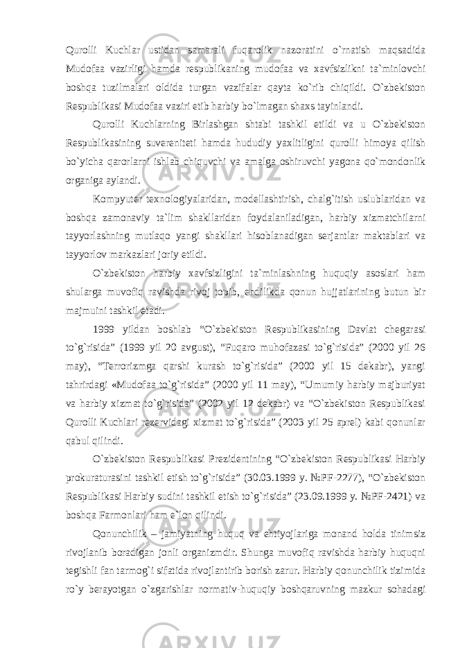 Qurolli Kuchlar ustidan samarali fuqarolik nazoratini o`rnatish maqsadida Mudofaa vazirligi hamda respublikaning mudofaa va xavfsizlikni ta`minlovchi boshqa tuzilmalari oldida turgan vazifalar qayta ko`rib chiqildi. O`zbekiston Respublikasi Mudofaa vaziri etib harbiy bo`lmagan shaxs tayinlandi. Qurolli Kuchlarning Birlashgan shtabi tashkil etildi va u O`zbekiston Respublikasining suvereniteti hamda hududiy yaxlitligini qurolli himoya qilish bo`yicha qarorlarni ishlab chiquvchi va amalga oshiruvchi yagona qo`mondonlik organiga aylandi. Kompyuter texnologiyalaridan, modellashtirish, chalg`itish uslublaridan va boshqa zamonaviy ta`lim shakllaridan foydalaniladigan, harbiy xizmatchilarni tayyorlashning mutlaqo yangi shakllari hisoblanadigan serjantlar maktablari va tayyorlov markazlari joriy etildi. O`zbekiston harbiy xavfsizligini ta`minlashning huquqiy asoslari ham shularga muvofiq ravishda rivoj topib, endilikda qonun hujjatlarining butun bir majmuini tashkil etadi. 1999 yildan boshlab “O`zbekiston Respublikasining Davlat chegarasi to`g`risida” (1999 yil 20 avgust), “Fuqaro muhofazasi to`g`risida” (2000 yil 26 may), “Terrorizmga qarshi kurash to`g`risida” (2000 yil 15 dekabr), yangi tahrirdagi «Mudofaa to`g`risida” (2000 yil 11 may), “Umumiy harbiy majburiyat va harbiy xizmat to`g`risida” (2002 yil 12 dekabr) va “O`zbekiston Respublikasi Qurolli Kuchlari rezervidagi xizmat to`g`risida” (2003 yil 25 aprel) kabi qonunlar qabul qilindi. O`zbekiston Respublikasi Prezidentining “O`zbekiston Respublikasi Harbiy prokuraturasini tashkil etish to`g`risida” (30.03.1999 y. №PF-2277), “O`zbekiston Respublikasi Harbiy sudini tashkil etish to`g`risida” (23.09.1999 y. №PF-2421) va boshqa Farmonlari ham e`lon qilindi. Qonunchilik – jamiyatning huquq va ehtiyojlariga monand holda tinimsiz rivojlanib boradigan jonli organizmdir. Shunga muvofiq ravishda harbiy huquqni tegishli fan tarmog`i sifatida rivojlantirib borish zarur. Harbiy qonunchilik tizimida ro`y berayotgan o`zgarishlar normativ-huquqiy boshqaruvning mazkur sohadagi 