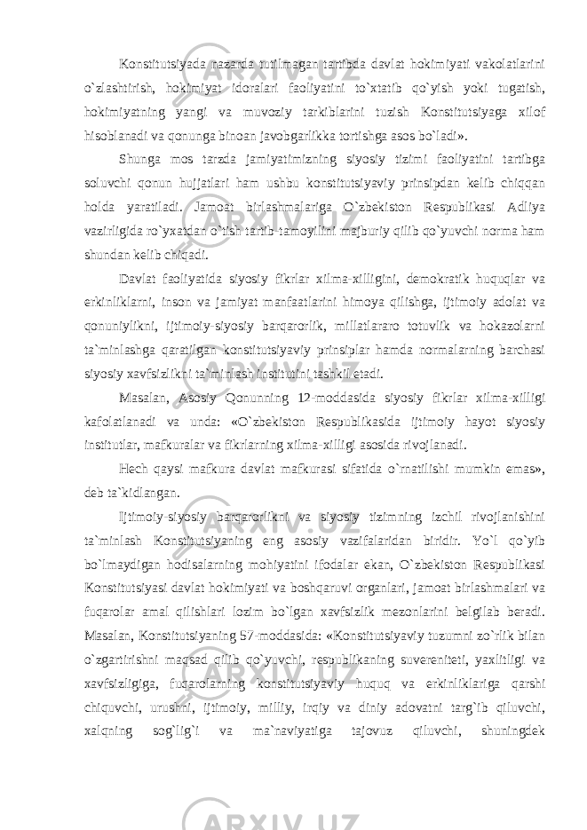 Konstitutsiyada nazarda tutilmagan tartibda davlat hokimiyati vakolatlarini o`zlashtirish, hokimiyat idoralari faoliyatini to`xtatib qo`yish yoki tugatish, hokimiyatning yangi va muvoziy tarkiblarini tuzish Konstitutsiyaga xilof hisoblanadi va qonunga binoan javobgarlikka tortishga asos bo`ladi». Shunga mos tarzda jamiyatimizning siyosiy tizimi faoliyatini tartibga soluvchi qonun hujjatlari ham ushbu konstitutsiyaviy prinsipdan kelib chiqqan holda yaratiladi. Jamoat birlashmalariga O`zbekiston Respublikasi Adliya vazirligida ro`yxatdan o`tish tartib-tamoyilini majburiy qilib qo`yuvchi norma ham shundan kelib chiqadi. Davlat faoliyatida siyosiy fikrlar xilma-xilligini, demokratik huquqlar va erkinliklarni, inson va jamiyat manfaatlarini himoya qilishga, ijtimoiy adolat va qonuniylikni, ijtimoiy-siyosiy barqarorlik, millatlararo totuvlik va hokazolarni ta`minlashga qaratilgan konstitutsiyaviy prinsiplar hamda normalarning barchasi siyosiy xavfsizlikni ta`minlash institutini tashkil etadi. Masalan, Asosiy Qonunning 12-moddasida siyosiy fikrlar xilma-xilligi kafolatlanadi va unda: «O`zbekiston Respublikasida ijtimoiy hayot siyosiy institutlar, mafkuralar va fikrlarning xilma-xilligi asosida rivojlanadi. Hech qaysi mafkura davlat mafkurasi sifatida o`rnatilishi mumkin emas», deb ta`kidlangan. Ijtimoiy-siyosiy barqarorlikni va siyosiy tizimning izchil rivojlanishini ta`minlash Konstitutsiyaning eng asosiy vazifalaridan biridir. Yo`l qo`yib bo`lmaydigan hodisalarning mohiyatini ifodalar ekan, O`zbekiston Respublikasi Konstitutsiyasi davlat hokimiyati va boshqaruvi organlari, jamoat birlashmalari va fuqarolar amal qilishlari lozim bo`lgan xavfsizlik mezonlarini belgilab beradi. Masalan, Konstitutsiyaning 57-moddasida: «Konstitutsiyaviy tuzumni zo`rlik bilan o`zgartirishni maqsad qilib qo`yuvchi, respublikaning suvereniteti, yaxlitligi va xavfsizligiga, fuqarolarning konstitutsiyaviy huquq va erkinliklariga qarshi chiquvchi, urushni, ijtimoiy, milliy, irqiy va diniy adovatni targ`ib qiluvchi, xalqning sog`lig`i va ma`naviyatiga tajovuz qiluvchi, shuningdek 