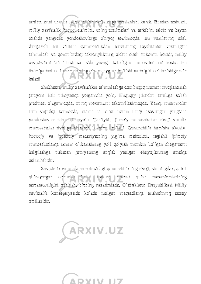 tartibotlarini chuqur tadqiq qilish natijalariga asoslanishi kerak. Bundan tashqari, milliy xavfsizlik huquqi tizimini, uning tuzilmalari va tarkibini talqin va bayon etishda yangicha yondoshuvlarga ehtiyoj sezilmoqda. Bu vazifaning talab darajasida hal etilishi qonunchilikdan barchaning foydalanish erkinligini ta`minlash va qonunlardagi takroriylikning oldini olish imkonini beradi, milliy xavfsizlikni ta`minlash sohasida yuzaga keladigan munosabatlarni boshqarish tizimiga taalluqli normalarning o`zaro uyg`un bo`lishi va to`g`ri qo`llanishiga olib keladi. Shubhasiz, milliy xavfsizlikni ta`minlashga doir huquq tizimini rivojlantirish jarayoni hali nihoyasiga yetganicha yo`q. Huquqiy jihatdan tartibga solish predmeti o`zgarmoqda, uning mexanizmi takomillashmoqda. Yangi muammolar ham vujudga kelmoqda, ularni hal etish uchun ilmiy asoslangan yangicha yondoshuvlar talab qilinayotir. Tabiiyki, ijtimoiy munosabatlar rivoji yuridik munosabatlar rivojiga nisbatan ildamroq bo`ladi. Qonunchilik hamisha siyosiy- huquqiy va iqtisodiy madaniyatning yig`ma mahsuloti, tegishli ijtimoiy munosabatlarga izmini o`tkazishning yo`l qo`yish mumkin bo`lgan chegarasini belgilashga nisbatan jamiyatning anglab yetilgan ehtiyojlarining amalga oshirilishidir. Xavfsizlik va mudofaa sohasidagi qonunchilikning rivoji, shuningdek, qabul qilinayotgan qonunlar ijrosi ustidan nazorat qilish mexanizmlarining samaradorligini oshirish, bizning nazarimizda, O`zbekiston Respublikasi Milliy xavfsizlik konsepsiyasida ko`zda tutilgan maqsadlarga erishishning asosiy omillaridir. 