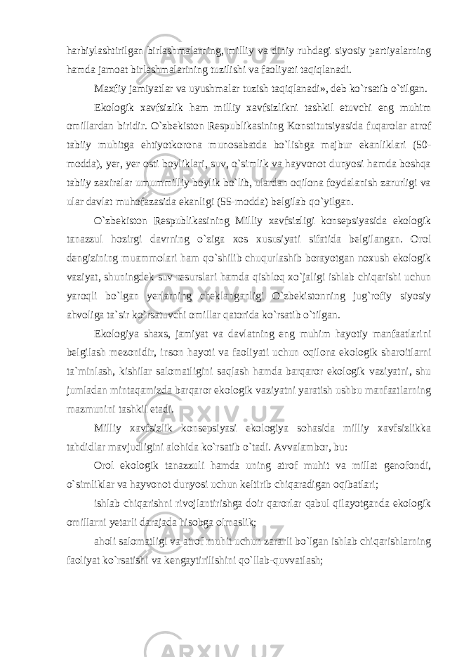 harbiylashtirilgan birlashmalarning, milliy va diniy ruhdagi siyosiy partiyalarning hamda jamoat birlashmalarining tuzilishi va faoliyati taqiqlanadi. Maxfiy jamiyatlar va uyushmalar tuzish taqiqlanadi», deb ko`rsatib o`tilgan. Ekologik xavfsizlik ham milliy xavfsizlikni tashkil etuvchi eng muhim omillardan biridir. O`zbekiston Respublikasining Konstitutsiyasida fuqarolar atrof tabiiy muhitga ehtiyotkorona munosabatda bo`lishga majbur ekanliklari (50- modda), yer, yer osti boyliklari, suv, o`simlik va hayvonot dunyosi hamda boshqa tabiiy zaxiralar umummilliy boylik bo`lib, ulardan oqilona foydalanish zarurligi va ular davlat muhofazasida ekanligi (55-modda) belgilab qo`yilgan. O`zbekiston Respublikasining Milliy xavfsizligi konsepsiyasida ekologik tanazzul hozirgi davrning o`ziga xos xususiyati sifatida belgilangan. Orol dengizining muammolari ham qo`shilib chuqurlashib borayotgan noxush ekologik vaziyat, shuningdek suv resurslari hamda qishloq xo`jaligi ishlab chiqarishi uchun yaroqli bo`lgan yerlarning cheklanganligi O`zbekistonning jug`rofiy siyosiy ahvoliga ta`sir ko`rsatuvchi omillar qatorida ko`rsatib o`tilgan. Ekologiya shaxs, jamiyat va davlatning eng muhim hayotiy manfaatlarini belgilash mezonidir, inson hayoti va faoliyati uchun oqilona ekologik sharoitlarni ta`minlash, kishilar salomatligini saqlash hamda barqaror ekologik vaziyatni, shu jumladan mintaqamizda barqaror ekologik vaziyatni yaratish ushbu manfaatlarning mazmunini tashkil etadi. Milliy xavfsizlik konsepsiyasi ekologiya sohasida milliy xavfsizlikka tahdidlar mavjudligini alohida ko`rsatib o`tadi. Avvalambor, bu: Orol ekologik tanazzuli hamda uning atrof muhit va millat genofondi, o`simliklar va hayvonot dunyosi uchun keltirib chiqaradigan oqibatlari; ishlab chiqarishni rivojlantirishga doir qarorlar qabul qilayotganda ekologik omillarni yetarli darajada hisobga olmaslik; aholi salomatligi va atrof muhit uchun zararli bo`lgan ishlab chiqarishlarning faoliyat ko`rsatishi va kengaytirilishini qo`llab-quvvatlash; 