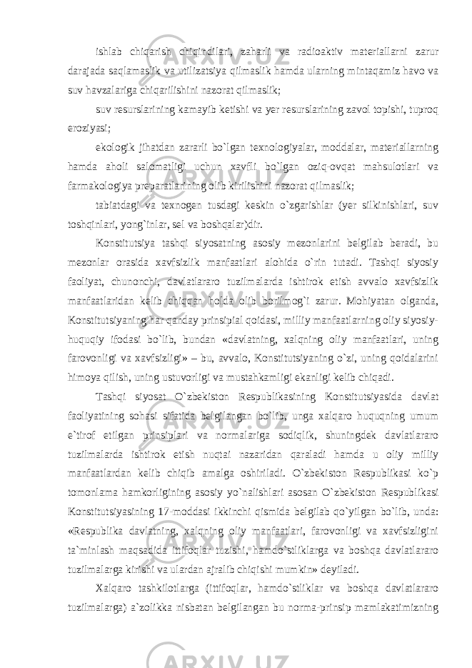 ishlab chiqarish chiqindilari, zaharli va radioaktiv materiallarni zarur darajada saqlamaslik va utilizatsiya qilmaslik hamda ularning mintaqamiz havo va suv havzalariga chiqarilishini nazorat qilmaslik; suv resurslarining kamayib ketishi va yer resurslarining zavol topishi, tuproq eroziyasi; ekologik jihatdan zararli bo`lgan texnologiyalar, moddalar, materiallarning hamda aholi salomatligi uchun xavfli bo`lgan oziq-ovqat mahsulotlari va farmakologiya preparatlarining olib kirilishini nazorat qilmaslik; tabiatdagi va texnogen tusdagi keskin o`zgarishlar (yer silkinishlari, suv toshqinlari, yong`inlar, sel va boshqalar)dir. Konstitutsiya tashqi siyosatning asosiy mezonlarini belgilab beradi, bu mezonlar orasida xavfsizlik manfaatlari alohida o`rin tutadi. Tashqi siyosiy faoliyat, chunonchi, davlatlararo tuzilmalarda ishtirok etish avvalo xavfsizlik manfaatlaridan kelib chiqqan holda olib borilmog`i zarur. Mohiyatan olganda, Konstitutsiyaning har qanday prinsipial qoidasi, milliy manfaatlarning oliy siyosiy- huquqiy ifodasi bo`lib, bundan «davlatning, xalqning oliy manfaatlari, uning farovonligi va xavfsizligi» – bu, avvalo, Konstitutsiyaning o`zi, uning qoidalarini himoya qilish, uning ustuvorligi va mustahkamligi ekanligi kelib chiqadi. Tashqi siyosat O`zbekiston Respublikasining Konstitutsiyasida davlat faoliyatining sohasi sifatida belgilangan bo`lib, unga xalqaro huquqning umum e`tirof etilgan prinsiplari va normalariga sodiqlik, shuningdek davlatlararo tuzilmalarda ishtirok etish nuqtai nazaridan qaraladi hamda u oliy milliy manfaatlardan kelib chiqib amalga oshiriladi. O`zbekiston Respublikasi ko`p tomonlama hamkorligining asosiy yo`nalishlari asosan O`zbekiston Respublikasi Konstitutsiyasining 17-moddasi ikkinchi qismida belgilab qo`yilgan bo`lib, unda: «Respublika davlatning, xalqning oliy manfaatlari, farovonligi va xavfsizligini ta`minlash maqsadida ittifoqlar tuzishi, hamdo`stliklarga va boshqa davlatlararo tuzilmalarga kirishi va ulardan ajralib chiqishi mumkin» deyiladi. Xalqaro tashkilotlarga (ittifoqlar, hamdo`stliklar va boshqa davlatlararo tuzilmalarga) a`zolikka nisbatan belgilangan bu norma-prinsip mamlakatimizning 