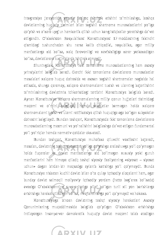 integratsiya jarayonida yanada faolroq ishtirok etishini ta`minlashga, boshqa davlatlarning huquqiy tizimlari bilan tegishli shartnoma munosabatlarini yo`lga qo`yish va o`zaro uyg`un hamkorlik qilish uchun keng istiqbollar yaratishga da`vat etilgandir. O`zbekiston Respublikasi Konstitutsiyasi 17-moddasining ikkinchi qismidagi tushunchadan shu narsa kelib chiqadiki, respublika, agar milliy manfaatlarga zid bo`lsa, xalq farovonligi va xavfsizligiga zarar yetkazadigan bo`lsa, davlatlararo tuzilmalarda ishtirok etmaydi. Shuningdek, Konstitutsiya ikki tomonlama munosabatlarning ham asosiy prinsiplarini belgilab beradi. Garchi ikki tomonlama davlatlararo munosabatlar masalalari xalqaro huquq doirasida va asosan tegishli shartnomalar negizida hal etilsada, shunga qaramay, xalqaro shartnomalarni tuzish va ularning bajarilishini ta`minlashning davlatimiz ichkarisidagi tartibini Konstitutsiya belgilab beradi. Aynan Konstitutsiya xalqaro shartnomalarning milliy qonun hujjatlari tizimidagi maqomi va o`rnini belgilaydi hamda vakolatlar bermagan holda xalqaro shartnomalarni tuzish va ularni ratifikatsiya qilish huquqiga ega bo`lgan subyektlar doirasini belgilaydi. Bundan tashqari, Konstitutsiyada ikki tomonlama davlatlararo munosabatlarning mazmuni va yo`nalishini belgilashga da`vat etilgan fundamental yo`l-yo`riqlar hamda normativ qoidalar aks etadi. Bundan tashqari, Konstitutsiya muhofaza qiluvchi vazifasini bajaradi, masalan, davlatning tashqi siyosatini yo`lga qo`yishga aralashuvga yo`l qo`ymagan holda fuqarolar va davlat manfaatlariga zid bo`lmagan xususiy yoki guruh manfaatlarini ham himoya qiladi; tashqi siyosiy faoliyatning «siyosat – siyosat uchun» degan birdan-bir maqsadga aylanib ketishiga yo`l qo`ymaydi. Bunda Konstitutsiya nisbatan kuchli davlat bilan o`ta qulay iqtisodiy aloqalarni ham, agar bunday davlat salmoqli moliyaviy iqtisodiy yordam (hatto beg`araz bo`lsada) evaziga O`zbekistonning suverenitetiga xilof bo`lgan turli xil yon berishlarga erishishga harakat qiladigan bo`lsa, rivojlantirishga yo`l qo`ymaydi va hokazo. Konstitutsiyaga binoan davlatning tashqi siyosiy harakatlari Asosiy Qonunimizning muqaddimasida belgilab qo`yilgan O`zbekiston erishishga intilayotgan insonparvar demokratik huquqiy davlat maqomi talab etadigan 