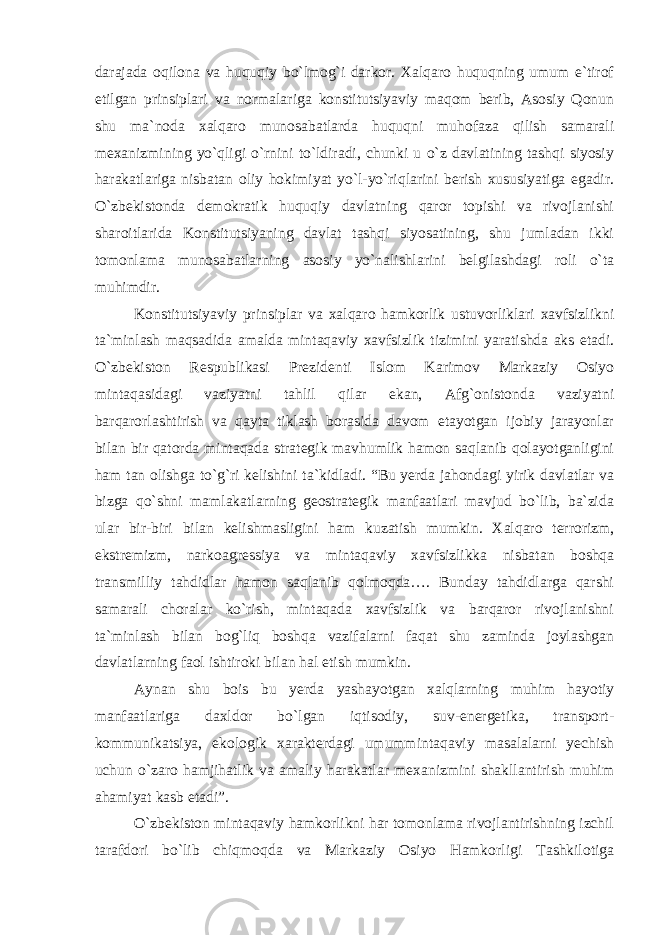 darajada oqilona va huquqiy bo`lmog`i darkor. Xalqaro huquqning umum e`tirof etilgan prinsiplari va normalariga konstitutsiyaviy maqom berib, Asosiy Qonun shu ma`noda xalqaro munosabatlarda huquqni muhofaza qilish samarali mexanizmining yo`qligi o`rnini to`ldiradi, chunki u o`z davlatining tashqi siyosiy harakatlariga nisbatan oliy hokimiyat yo`l-yo`riqlarini berish xususiyatiga egadir. O`zbekistonda demokratik huquqiy davlatning qaror topishi va rivojlanishi sharoitlarida Konstitutsiyaning davlat tashqi siyosatining, shu jumladan ikki tomonlama munosabatlarning asosiy yo`nalishlarini belgilashdagi roli o`ta muhimdir. Konstitutsiyaviy prinsiplar va xalqaro hamkorlik ustuvorliklari xavfsizlikni ta`minlash maqsadida amalda mintaqaviy xavfsizlik tizimini yaratishda aks etadi. O`zbekiston Respublikasi Prezidenti Islom Karimov Markaziy Osiyo mintaqasidagi vaziyatni tahlil qilar ekan, Afg`onistonda vaziyatni barqarorlashtirish va qayta tiklash borasida davom etayotgan ijobiy jarayonlar bilan bir qatorda mintaqada strategik mavhumlik hamon saqlanib qolayotganligini ham tan olishga to`g`ri kelishini ta`kidladi. “Bu yerda jahondagi yirik davlatlar va bizga qo`shni mamlakatlarning geostrategik manfaatlari mavjud bo`lib, ba`zida ular bir-biri bilan kelishmasligini ham kuzatish mumkin. Xalqaro terrorizm, ekstremizm, narkoagressiya va mintaqaviy xavfsizlikka nisbatan boshqa transmilliy tahdidlar hamon saqlanib qolmoqda…. Bunday tahdidlarga qarshi samarali choralar ko`rish, mintaqada xavfsizlik va barqaror rivojlanishni ta`minlash bilan bog`liq boshqa vazifalarni faqat shu zaminda joylashgan davlatlarning faol ishtiroki bilan hal etish mumkin. Aynan shu bois bu yerda yashayotgan xalqlarning muhim hayotiy manfaatlariga daxldor bo`lgan iqtisodiy, suv-energetika, transport- kommunikatsiya, ekologik xarakterdagi umummintaqaviy masalalarni yechish uchun o`zaro hamjihatlik va amaliy harakatlar mexanizmini shakllantirish muhim ahamiyat kasb etadi”. O`zbekiston mintaqaviy hamkorlikni har tomonlama rivojlantirishning izchil tarafdori bo`lib chiqmoqda va Markaziy Osiyo Hamkorligi Tashkilotiga 