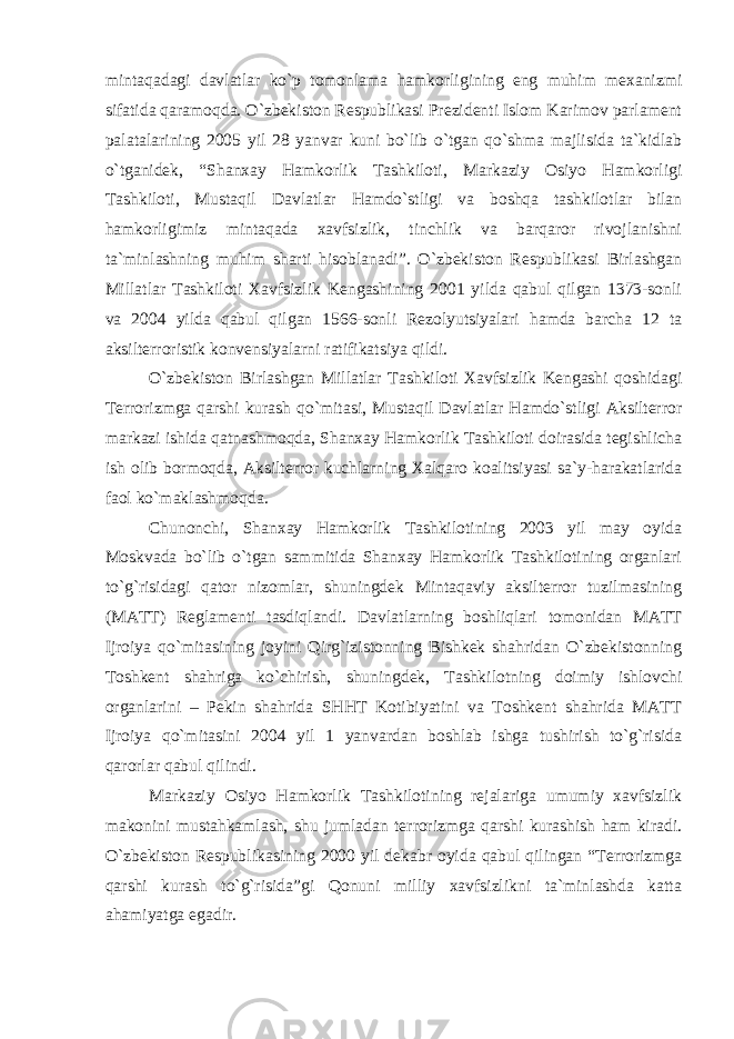 mintaqadagi davlatlar ko`p tomonlama hamkorligining eng muhim mexanizmi sifatida qaramoqda. O`zbekiston Respublikasi Prezidenti Islom Karimov parlament palatalarining 2005 yil 28 yanvar kuni bo`lib o`tgan qo`shma majlisida ta`kidlab o`tganidek, “Shanxay Hamkorlik Tashkiloti, Markaziy Osiyo Hamkorligi Tashkiloti, Mustaqil Davlatlar Hamdo`stligi va boshqa tashkilotlar bilan hamkorligimiz mintaqada xavfsizlik, tinchlik va barqaror rivojlanishni ta`minlashning muhim sharti hisoblanadi”. O`zbekiston Respublikasi Birlashgan Millatlar Tashkiloti Xavfsizlik Kengashining 2001 yilda qabul qilgan 1373-sonli va 2004 yilda qabul qilgan 1566-sonli Rezolyutsiyalari hamda barcha 12 ta aksilterroristik konvensiyalarni ratifikatsiya qildi. O`zbekiston Birlashgan Millatlar Tashkiloti Xavfsizlik Kengashi qoshidagi Terrorizmga qarshi kurash qo`mitasi, Mustaqil Davlatlar Hamdo`stligi Aksilterror markazi ishida qatnashmoqda, Shanxay Hamkorlik Tashkiloti doirasida tegishlicha ish olib bormoqda, Aksilterror kuchlarning Xalqaro koalitsiyasi sa`y-harakatlarida faol ko`maklashmoqda. Chunonchi, Shanxay Hamkorlik Tashkilotining 2003 yil may oyida Moskvada bo`lib o`tgan sammitida Shanxay Hamkorlik Tashkilotining organlari to`g`risidagi qator nizomlar, shuningdek Mintaqaviy aksilterror tuzilmasining (MATT) Reglamenti tasdiqlandi. Davlatlarning boshliqlari tomonidan MATT Ijroiya qo`mitasining joyini Qirg`izistonning Bishkek shahridan O`zbekistonning Toshkent shahriga ko`chirish, shuningdek, Tashkilotning doimiy ishlovchi organlarini – Pekin shahrida SHHT Kotibiyatini va Toshkent shahrida MATT Ijroiya qo`mitasini 2004 yil 1 yanvardan boshlab ishga tushirish to`g`risida qarorlar qabul qilindi. Markaziy Osiyo Hamkorlik Tashkilotining rejalariga umumiy xavfsizlik makonini mustahkamlash, shu jumladan terrorizmga qarshi kurashish ham kiradi. O`zbekiston Respublikasining 2000 yil dekabr oyida qabul qilingan “Terrorizmga qarshi kurash to`g`risida”gi Qonuni milliy xavfsizlikni ta`minlashda katta ahamiyatga egadir. 