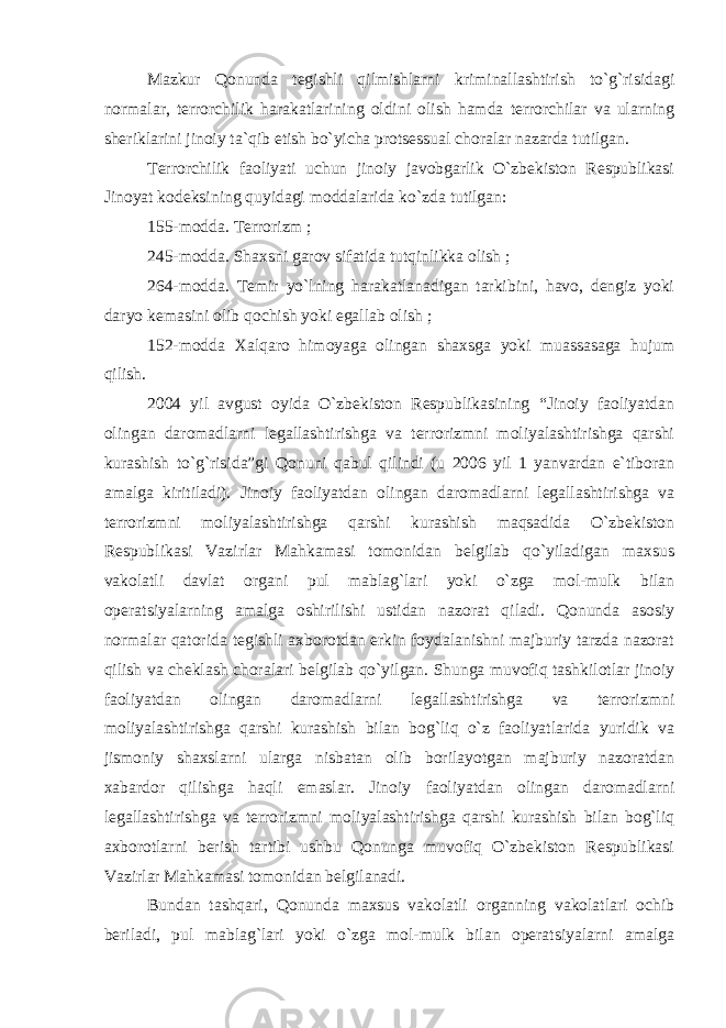 Mazkur Qonunda tegishli qilmishlarni kriminallashtirish to`g`risidagi normalar, terrorchilik harakatlarining oldini olish hamda terrorchilar va ularning sheriklarini jinoiy ta`qib etish bo`yicha protsessual choralar nazarda tutilgan. Terrorchilik faoliyati uchun jinoiy javobgarlik O`zbekiston Respublikasi Jinoyat kodeksining quyidagi moddalarida ko`zda tutilgan: 155-modda. Terrorizm ; 245-modda. Shaxsni garov sifatida tutqinlikka olish ; 264-modda. Temir yo`lning harakatlanadigan tarkibini, havo, dengiz yoki daryo kemasini olib qochish yoki egallab olish ; 152-modda Xalqaro himoyaga olingan shaxsga yoki muassasaga hujum qilish. 2004 yil avgust oyida O`zbekiston Respublikasining “Jinoiy faoliyatdan olingan daromadlarni legallashtirishga va terrorizmni moliyalashtirishga qarshi kurashish to`g`risida”gi Qonuni qabul qilindi (u 2006 yil 1 yanvardan e`tiboran amalga kiritiladi). Jinoiy faoliyatdan olingan daromadlarni legallashtirishga va terrorizmni moliyalashtirishga qarshi kurashish maqsadida O`zbekiston Respublikasi Vazirlar Mahkamasi tomonidan belgilab qo`yiladigan maxsus vakolatli davlat organi pul mablag`lari yoki o`zga mol-mulk bilan operatsiyalarning amalga oshirilishi ustidan nazorat qiladi. Qonunda asosiy normalar qatorida tegishli axborotdan erkin foydalanishni majburiy tarzda nazorat qilish va cheklash choralari belgilab qo`yilgan. Shunga muvofiq tashkilotlar jinoiy faoliyatdan olingan daromadlarni legallashtirishga va terrorizmni moliyalashtirishga qarshi kurashish bilan bog`liq o`z faoliyatlarida yuridik va jismoniy shaxslarni ularga nisbatan olib borilayotgan majburiy nazoratdan xabardor qilishga haqli emaslar. Jinoiy faoliyatdan olingan daromadlarni legallashtirishga va terrorizmni moliyalashtirishga qarshi kurashish bilan bog`liq axborotlarni berish tartibi ushbu Qonunga muvofiq O`zbekiston Respublikasi Vazirlar Mahkamasi tomonidan belgilanadi. Bundan tashqari, Qonunda maxsus vakolatli organning vakolatlari ochib beriladi, pul mablag`lari yoki o`zga mol-mulk bilan operatsiyalarni amalga 