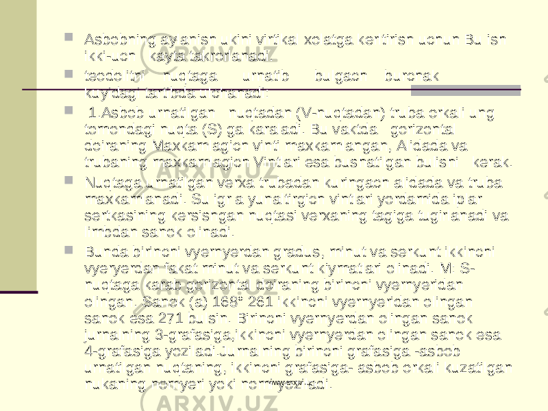  Asbobning aylanish ukini virtikal xolatga kerltirish uchun Bu ish ikki-uch kayta takrorlanadi.  teodolitni nuqtaga urnatib bulgach burchak kuyidagi tartibda ulchanadi :  1. Asbob urnatilgan nuqtadan ( V - nuqtadan ) truba orkali ung tomondagi nuqta ( S ) ga karaladi . Bu vaktda gorizontal doiraning Maxkamlagich vinti maxkamlangan , Alidada va trubaning maxkamlagich Vintlari esa bushatilgan bulishi kerak .  Nuqtaga urnatilgan verxa trubadan kuringach alidada va truba maxkamlanadi . Su igr a yunaltirgich vintlari yordamida iplar sertkasining kersishgan nuqtasi verxaning tagiga tugirlanadi va limbdan sanok olinadi .  Bunda birinchi vyernyerdan gradus , minut va serkunt ikkinchi vyeryerdan fakat minut va serkunt kiymatlari olinadi . M: S- nuqtaga karab gorizontal doiraning birinchi vyernyeridan olingan. Sanok (a) 168° 261 ikkinchi vyernyeridan olingan sanok esa 271 bulsin. Birinchi vyernyerdan olingan sanok jurnalning 3-grafasiga,ikkinchi vyernyerdan olingan sanok esa 4-grafasiga yoziladi.Jurnalning birinchi grafasiga -asbob urnatilgan nuqtaning, ikkinchi grafasiga- asbob orkali kuzatilgan nukaning nomyeri yoki nomi yoziladi. www.arxiv.uz 