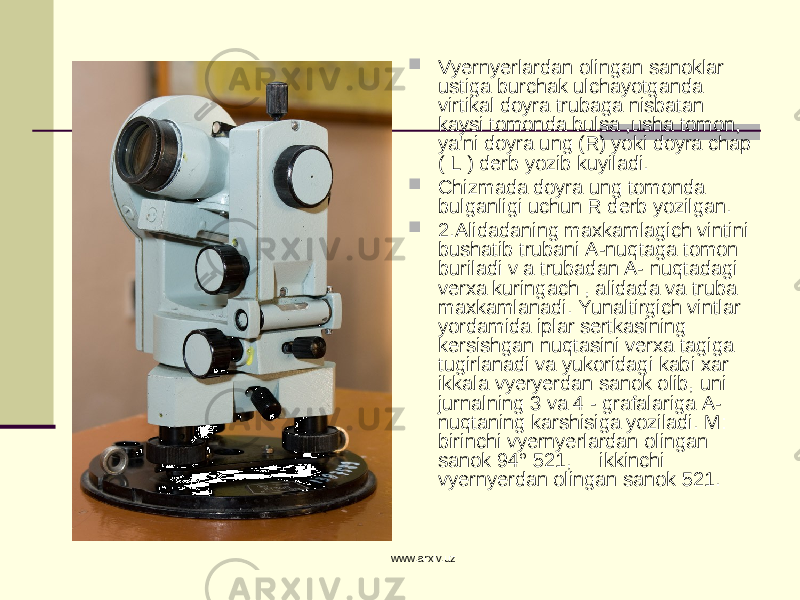  Vyernyerlardan olingan sanoklar ustiga burchak ulchayotganda virtikal doyra trubaga nisbatan kaysi tomonda bulsa ,usha tomon, ya&#39;ni doyra ung (R) yoki doyra chap ( L ) derb yozib kuyiladi.  Chizmada doyra ung tomonda bulganligi uchun R derb yozilgan.  2.Alidadaning maxkamlagich vintini bushatib trubani A-nuqtaga tomon buriladi v a trubadan A- nuqtadagi verxa kuringach , alidada va truba maxkamlanadi. Yunaltirgich vintlar yordamida iplar sertkasining kersishgan nuqtasini verxa tagiga tugirlanadi va yukoridagi kabi xar ikkala vyeryerdan sanok olib, uni jurnalning 3 va 4 - grafalariga A- nuqtaning karshisiga yoziladi. M: birinchi vyernyerlardan olingan sanok 94° 521, ikkinchi vyernyerdan olingan sanok 521. www.arxiv.uz 