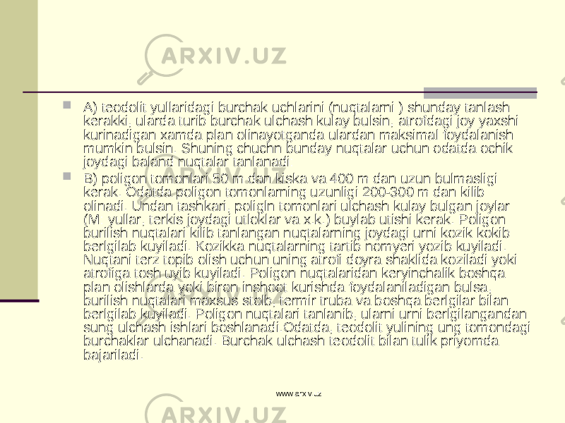  A) teodolit yullaridagi burchak uchlarini (nuqtalarni ) shunday tanlash kerakki, ularda turib burchak ulchash kulay bulsin, atrofdagi joy yaxshi kurinadigan xamda plan olinayotganda ulardan maksimal foydalanish mumkin bulsin. Shuning chuchn bunday nuqtalar uchun odatda ochik joydagi baland nuqtalar tanlanadi:  B) poligon tomonlari 50 m dan kiska va 400 m dan uzun bulmasligi kerak. Odatda poligon tomonlarning uzunligi 200-300 m dan kilib olinadi. Undan tashkari, poligln tomonlari ulchash kulay bulgan joylar (M: yullar, terkis joydagi utloklar va x.k.) buylab utishi kerak. Poligon burilish nuqtalari kilib tanlangan nuqtalarning joydagi urni kozik kokib berlgilab kuyiladi. Kozikka nuqtalarning tartib nomyeri yozib kuyiladi. Nuqtani terz topib olish uchun uning atrofi doyra shaklida koziladi yoki atrofiga tosh uyib kuyiladi. Poligon nuqtalaridan keryinchalik boshqa plan olishlarda yoki biron inshoot kurishda foydalaniladigan bulsa, burilish nuqtalari maxsus stolb, termir truba va boshqa berlgilar bilan berlgilab kuyiladi. Poligon nuqtalari tanlanib, ularni urni berlgilangandan sung ulchash ishlari boshlanadi.Odatda, teodolit yulining ung tomondagi burchaklar ulchanadi. Burchak ulchash teodolit bilan tulik priyomda bajariladi. www.arxiv.uz 