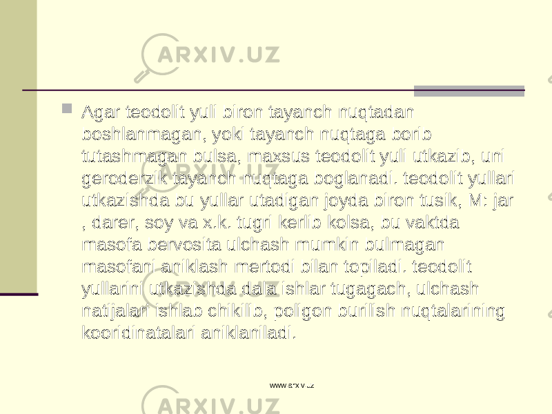  Agar teodolit yuli biron tayanch nuqtadan boshlanmagan, yoki tayanch nuqtaga borib tutashmagan bulsa, maxsus teodolit yuli utkazib, uni geroderzik tayanch nuqtaga boglanadi. teodolit yullari utkazishda bu yullar utadigan joyda biron tusik, M: jar , darer, soy va x.k. tugri kerlib kolsa, bu vaktda masofa bervosita ulchash mumkin bulmagan masofani aniklash mertodi bilan topiladi. teodolit yullarini utkazishda dala ishlar tugagach, ulchash natijalari ishlab chikilib, poligon burilish nuqtalarining kooridinatalari aniklaniladi. www.arxiv.uz 