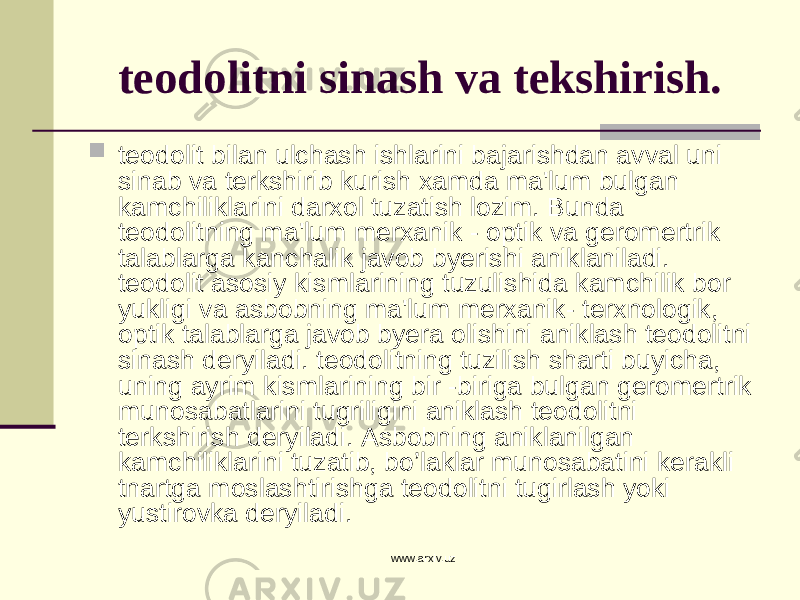 teodolitni sinash va tekshirish.  teodolit bilan ulchash ishlarini bajarishdan avval uni sinab va terkshirib kurish xamda ma&#39;lum bulgan kamchiliklarini darxol tuzatish lozim. Bunda teodolitning ma&#39;lum merxanik - optik va geromertrik talablarga kanchalik javob byerishi aniklaniladi. teodolit asosiy kismlarining tuzulishida kamchilik bor yukligi va asbobning ma&#39;lum merxanik- terxnologik, optik talablarga javob byera olishini aniklash teodolitni sinash deryiladi. teodolitning tuzilish sharti buyicha, uning ayrim kismlarining bir -biriga bulgan geromertrik munosabatlarini tugriligini aniklash teodolitni terkshirish deryiladi. Asbobning aniklanilgan kamchiliklarini tuzatib, bo’laklar munosabatini kerakli tnartga moslashtirishga teodolitni tugirlash yoki yustirovka deryiladi. www.arxiv.uz 