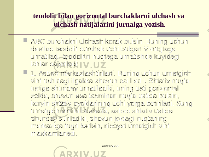 teodolit bilan gorizontal burchaklarni ulchash va ulchash natijalarini jurnalga yozish.  ABC burchakni ulchash kerak bulsin. Buning uchun dastlab teodolit burchak uchi bulgan V-nuqtaga urnatiladi. teodolitni nuqtaga urnatishda kuyidagi ishlar bajariladi:  1. Asbob markazlashtiriladi. Buning uchun urnatgich vint uchidagi ilgakka shovun osi l ad i. Shtativ nuqta ustiga shunday urnatiladiki, uning usti gorizontal xolda, shovun esa taxminan nuqta ustida bulsin; keryin shtativ oyoklarining uchi yerga botiriladi. Sung urnatgich vintini bushatib, asbob shtativ ustida shunday suriladiki, shovun joidagi nuqtaning markaziga tugri kerlsin; nixoyat urnatgich vint maxkamlanadi. www.arxiv.uz 