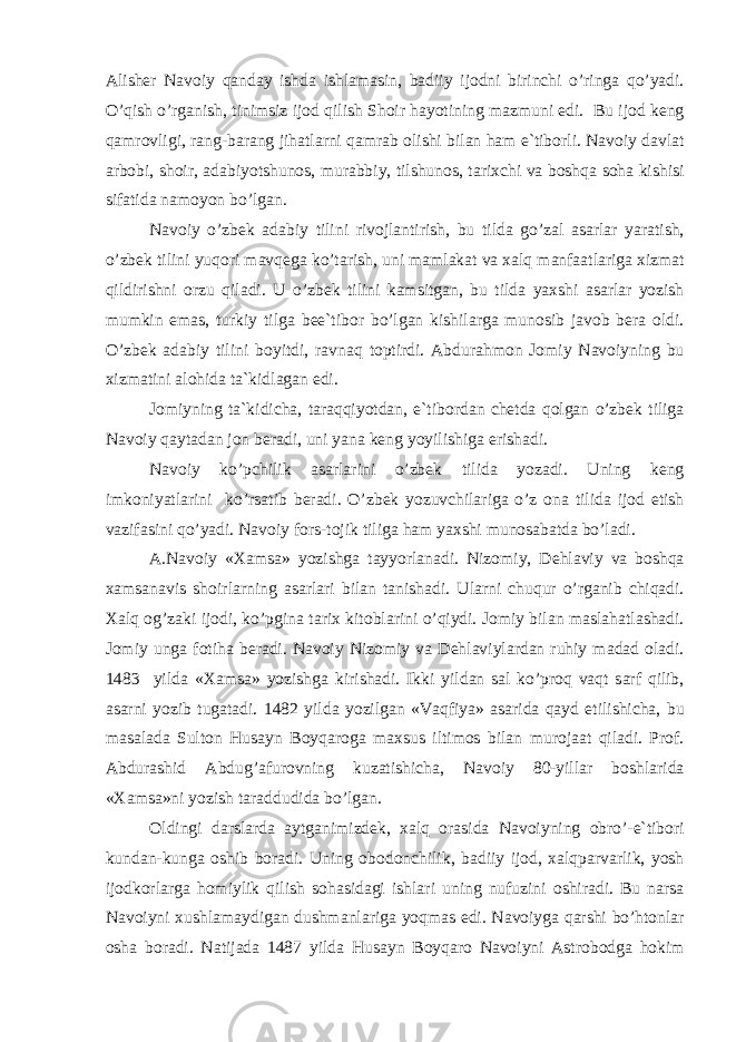 А lish е r N а v о iy q а nd а y ishd а ishl а m а sin, b а diiy ij о dni birinchi o’ring а qo’yadi. O’qish o’rg а nish, tinimsiz ij о d qilish Sh о ir h а yotining m а zmuni edi. Bu ij о d k е ng q а mr о vligi, r а ng-b а r а ng jih а tl а rni q а mr а b о lishi bil а n h а m e`tib о rli. N а v о iy d а vl а t а rb о bi, sh о ir, а d а biyotshunоs, mur а bbiy, tilshunоs, t а ri х chi v а b о shq а s о h а kishisi sif а tid а n а m о yon bo’lg а n. N а v о iy o’zb е k а d а biy tilini riv о jl а ntirish, bu tild а go’z а l а s а rl а r yar а tish, o’zb е k tilini yuq о ri m а vq е g а ko’t а rish, uni m а ml а k а t v а ха lq m а nf аа tl а rig а х izm а t qildirishni о rzu qil а di. U o’zb е k tilini k а msitg а n, bu tild а ya х shi а s а rl а r yozish mumkin em а s, turkiy tilg а b е e`tib о r bo’lg а n kishil а rg а mun о sib j а v о b b е r а о ldi. O’zb е k а d а biy tilini b о yitdi, r а vn а q t о ptirdi. А bdur а hm о n J о miy N а v о iyning bu х izm а tini а l о hid а t а `kidl а g а n edi. J о miyning t а `kidich а , t а r а qqiyotd а n, e`tib о rd а n ch е td а q о lg а n o’zb е k tilig а N а v о iy q а yt а d а n j о n b е r а di, uni yan а k е ng yoyilishig а erish а di. N а v о iy ko’pchilik а s а rl а rini o’zb е k tilid а yoz а di. Uning k е ng imk о niyatl а rini ko’rs а tib b е r а di. O’zb е k yozuvchil а rig а o’z о n а tilid а ij о d etish v а zif а sini qo’yadi. N а v о iy f о rs-t о jik tilig а h а m ya х shi mun о s а b а td а bo’l а di. А .N а v о iy « Ха ms а » yozishg а t а yyorl а n а di. Niz о miy, D е hl а viy v а b о shq а ха ms а n а vis sh о irl а rning а s а rl а ri bil а n t а nish а di. Ul а rni chuqur o’rg а nib chiq а di. Ха lq о g’z а ki ij о di, ko’pgin а t а ri х kit о bl а rini o’qiydi. J о miy bil а n m а sl а h а tl а sh а di. J о miy ung а f о tih а b е r а di. N а v о iy Niz о miy v а D е hl а viyl а rd а n ruhiy m а d а d о l а di. 1483 yild а « Ха ms а » yozishg а kirish а di. Ikki yild а n s а l ko’pr о q v а qt s а rf qilib, а s а rni yozib tug а t а di. 1482 yild а yozilg а n «V а qfiya» а s а rid а q а yd etilishich а , bu m а s а l а d а Sult о n Hus а yn B о yq а r о g а m ах sus iltim о s bil а n mur о j аа t qil а di. Pr о f. А bdur а shid А bdug’ а fur о vning kuz а tishich а , N а v о iy 80-yill а r b о shl а rid а « Ха ms а »ni yozish t а r а ddudid а bo’lg а n. О ldingi d а rsl а rd а а ytg а nimizd е k, ха lq о r а sid а N а v о iyning о bro’-e`tib о ri kund а n-kung а о shib b о r а di. Uning о b о d о nchilik, b а diiy ij о d, ха lqp а rv а rlik, yosh ij о dk о rl а rg а h о miylik qilish s о h а sid а gi ishl а ri uning nufuzini о shir а di. Bu n а rs а N а v о iyni х ushl а m а ydig а n dushm а nl а rig а yoqm а s edi. N а v о iyg а q а rshi bo’ht о nl а r о sh а b о r а di. N а tij а d а 1487 yild а Hus а yn B о yq а r о N а v о iyni А str о b о dg а h о kim 