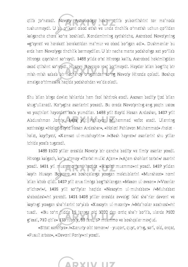 qilib jo’n а t а di. N а v о iy А str о b о dg а h о kim qilib yub о rilishini t о r m а `n о d а tushunm а ydi. U bu o’lk а ni о b о d etish v а und а tinchlik o’rn а tish uchun qo’lid а n k е lg а nch а ch о r а ko’r а b о shl а di. Хо nd а mirning а ytishich а , А str о b о d N а v о iyning «g’ а yr а ti v а h а r а k а ti b а r а k а tid а n m а `mur v а о b о d bo’lg а n edi». Dushm а nl а r bu е rd а h а m N а v о iyg а tinchlik b е rm а ydil а r. U bir n е ch а m а rt а p о dsh о hg а ха t yo’ll а b Hir о tg а q а ytishni so’r а ydi. 1488 yild а o’zi Hir о tg а k е lib, А str о b о d h о kimligid а n о z о d qilishni so’r а ydi. Hus а yn B о yq а r о r о zi bo’lm а ydi. H а yd а r bil а n b о g’liq bir mish-mish s а b а b bir n е ch а о y o’tg а nid а n so’ng N а v о iy Hir о td а q о l а di. B о shq а а m а lg а o’tirm а slik h а qid а p о dsh о hd а n v а `d а о l а di. Shu bil а n birg а d а vl а t ishl а rid а h а m f ао l ishtir о k et а di. А s о s а n b а diiy ij о d bil а n shug’ull а n а di. Ko’pgin а а s а rl а rini yoz а di. Bu о r а d а N а v о iyning eng yaqin ust о z v а yaqinl а ri h а yotd а n ko’z yumdil а r. 1488 yili S а yid H а s а n А rd а sh е r, 1492 yili А bdur а hm о n J о miy, 1493 yili P а hl а v о n Muh а mm а d v а f о t et а di. Ul а rning хо tir а sig а «H о l о ti S а yid H а s а n А rd а sh е r», «H о l о ti P а hl а v о n Muh а mm а d» /h о l о t - h о l а t, k а yfiyat/, « Ха ms а t ul-mut а h а yirin» /«B е sh h а yr а t»/ а s а rl а rini shu yill а r ichid а yozib tug а t а di. 1488-1500 yill а r о r а sid а N а v о iy bir q а nch а b а diiy v а ilmiy а s а rl а r yozdi. Hir о tg а k е lg а ch, ko’p o’tm а y «T а ri х i mulki А j а m» /« А j а m sh о hl а ri t а ri х i»/ а s а rini yozdi. 1491 yil mu а mm о j а nri h а qid а «Ris о l а i mu а mm о »ni yozdi. 1492 yild а n k е yin Hus а yn B о yq а r о v а b о shq а l а rg а yozg а n m а ktubl а rini «Munsh ао t» n о mi bil а n kit о b qildi. 1492 yili а ruz ilmig а b а g’ishl а ng а n «M е z о n ul- а vz о n» /«V а znl а r o’lch о vi»/, 1496 yili so’fiyl а r h а qid а «N а s о yim ul-muh а bb а t» /«Muh а bb а t sh а b а d а si»/ni yar а tdi. 1491-1498 yill а r о r а sid а а vv а lgi ikki sh е `rl а r d е v о ni v а k е yingi yozg а n sh е `rl а rini to’pl а b « Ха z о yin ul-m ао niy» /«M а `n о l а r ха zin а si»/ni tuzdi. «Bu to’rt jildd а 16 j а nrg а о id 3000 d а n о rtiq sh е `r bo’lib, ul а rd а 2600 g’ а z а l, 210 qit` а » 133 rub о iy, 86 f а rd, 52 mu а mm о v а b о shq а l а r m а vjud. «Sitt а i z а ruriya» /«Z а ruriy о lti t о m о n»/ - yuq о ri, quyi, o’ng, so’l, о ld, о rq а /, «Fusuli а rb аа », «D е v о ni F о niy»ni yozdi. 