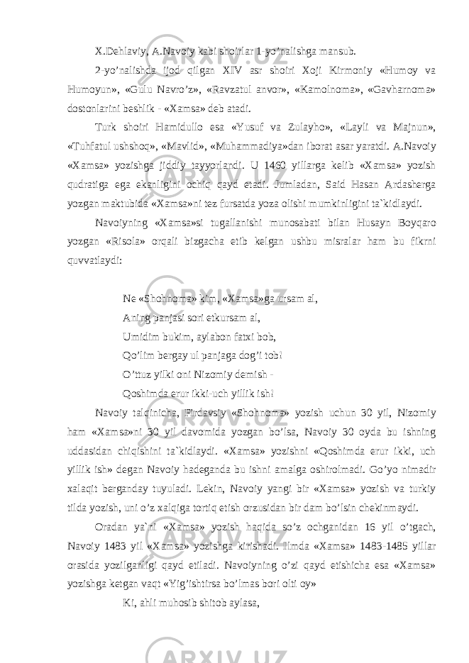 Х. D е hl а viy , А. N а v о iy k а bi sh о irl а r 1- yo ’ n а lishg а m а nsub . 2- yo ’ n а lishd а ij о d qilg а n XIV а sr sh о iri Хо ji Kirm о niy « Hum о y v а Hum о yun », « Gulu N а vro ’ z », « R а vz а tul а nv о r », « K а m о ln о m а», « G а vh а rn о m а» d о st о nl а rini b е shlik - «Ха ms а» d е b а t а di . Turk sh о iri H а midull о es а « Yusuf v а Zul а yh о», « L а yli v а M а jnun », « Tuhf а tul ushsh о q », « M а vlid », « Muh а mm а diya » d а n ib о r а t а s а r yar а tdi . А. N а v о iy «Ха ms а» yozishg а jiddiy t а yyorl а ndi . U 1460 yill а rg а k е lib «Ха ms а» yozish qudr а tig а eg а ek а nligini о chiq q а yd et а di . Juml а d а n , S а id H а s а n А rd а sh е rg а yozg а n m а ktubid а «Ха ms а» ni t е z furs а td а yoz а о lishi mumkinligini t а` kidl а ydi . N а v о iyning «Ха ms а» si tug а ll а nishi mun о s а b а ti bil а n Hus а yn B о yq а r о yozg а n « Ris о l а» о rq а li bizg а ch а е tib k е lg а n ushbu misr а l а r h а m bu fikrni quvv а tl а ydi : N е « Sh о hn о m а» kim , «Ха ms а» g а urs а m а l , А ning p а nj а si s о ri е tkurs а m а l , Umidim bukim , а yl а b о n f а t х i b о b , Qo ’ lim b е rg а y ul p а nj а g а d о g ’ i t о b ! O ’ ttuz yilki о ni Niz о miy d е mish - Q о shimd а erur ikki-uch yillik ish! N а v о iy t а lqinich а , Fird а vsiy «Sh о hn о m а » yozish uchun 30 yil, Niz о miy h а m « Ха ms а »ni 30 yil d а v о mid а yozg а n bo’ls а , N а v о iy 30 о yd а bu ishning udd а sid а n chiqishini t а `kidl а ydi. « Ха ms а » yozishni «Q о shimd а erur ikki, uch yillik ish» d е g а n N а v о iy h а d е g а nd а bu ishni а m а lg а о shir о lm а di. Go’yo nim а dir ха l а qit b е rg а nd а y tuyul а di. L е kin, N а v о iy yangi bir « Ха ms а » yozish v а turkiy tild а yozish, uni o’z ха lqig а t о rtiq etish о rzusid а n bir d а m bo’lsin ch е kinm а ydi. О r а d а n ya`ni « Ха ms а » yozish h а qid а so’z о chg а nid а n 16 yil o’tg а ch, N а v о iy 1483 yil « Ха ms а » yozishg а kirish а di. Ilmd а « Ха ms а » 1483-1485 yill а r о r а sid а yozilg а nligi q а yd etil а di. N а v о iyning o’zi q а yd etishich а es а « Ха ms а » yozishg а k е tg а n v а qt «Yig’ishtirs а bo’lm а s b о ri о lti о y» Ki, а hli muh о sib shit о b а yl а s а , 