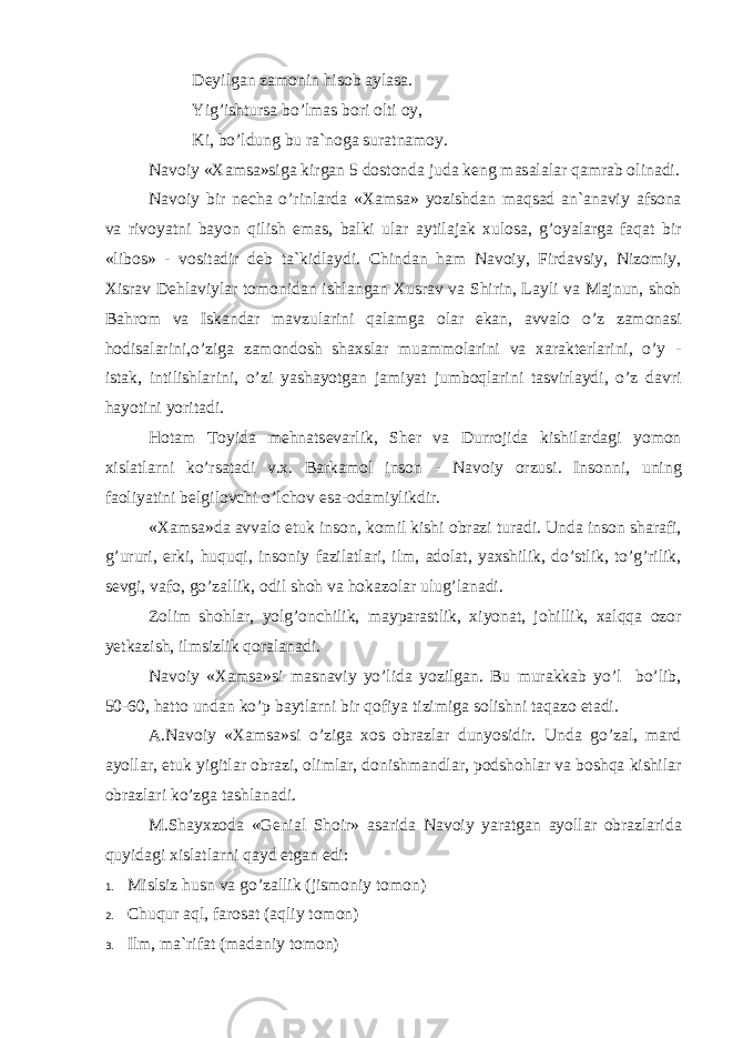 D е yilg а n z а m о nin his о b а yl а s а . Yig’ishturs а bo’lm а s b о ri о lti о y, Ki, bo’ldung bu r а `n о g а sur а tn а m о y. N а v о iy « Ха ms а »sig а kirg а n 5 d о st о nd а jud а k е ng m а s а l а l а r q а mr а b о lin а di. N а v о iy bir n е ch а o’rinl а rd а « Ха ms а » yozishd а n m а qs а d а n` а n а viy а fs о n а v а riv о yatni b а yon qilish em а s, b а lki ul а r а ytil а j а k х ul о s а , g’ о yal а rg а f а q а t bir «lib о s» - v о sit а dir d е b t а `kidl а ydi. Chind а n h а m N а v о iy, Fird а vsiy, Niz о miy, Х isr а v D е hl а viyl а r t о m о nid а n ishl а ng а n Х usr а v v а Shirin, L а yli v а M а jnun, sh о h B а hr о m v а Isk а nd а r m а vzul а rini q а l а mg а о l а r ek а n, а vv а l о o’z z а m о n а si h о dis а l а rini,o’zig а z а m о nd о sh sh ах sl а r mu а mm о l а rini v а ха r а kt е rl а rini, o’y - ist а k, intilishl а rini, o’zi yash а yotg а n j а miyat jumb о ql а rini t а svirl а ydi, o’z d а vri h а yotini yorit а di. H о t а m T о yid а m е hn а ts е v а rlik, Sh е r v а Durr о jid а kishil а rd а gi yom о n х isl а tl а rni ko’rs а t а di v. х . B а rk а m о l ins о n - N а v о iy о rzusi. Ins о nni, uning f ао liyatini b е lgil о vchi o’lch о v es а - о d а miylikdir. « Ха ms а »d а а vv а l о е tuk ins о n, k о mil kishi о br а zi tur а di. Und а ins о n sh а r а fi, g’ururi, erki, huquqi, ins о niy f а zil а tl а ri, ilm, а d о l а t, ya х shilik, do’stlik, to’g’rilik, s е vgi, v а f о , go’z а llik, о dil sh о h v а h о k а z о l а r ulug’l а n а di. Z о lim sh о hl а r, yolg’ о nchilik, m а yp а r а stlik, х iyon а t, j о hillik, ха lqq а о z о r y е tk а zish, ilmsizlik q о r а l а n а di. N а v о iy « Ха ms а »si m а sn а viy yo’lid а yozilg а n. Bu mur а kk а b yo’l bo’lib, 50-60, h а tt о und а n ko’p b а ytl а rni bir q о fiya tizimig а s о lishni t а q а z о et а di. А .N а v о iy « Ха ms а »si o’zig а хо s о br а zl а r dunyosidir. Und а go’z а l, m а rd а yoll а r, е tuk yigitl а r о br а zi, о liml а r, d о nishm а ndl а r, p о dsh о hl а r v а b о shq а kishil а r о br а zl а ri ko’zg а t а shl а n а di. M.Sh а y х z о d а «G е ni а l Sh о ir» а s а rid а N а v о iy yar а tg а n а yoll а r о br а zl а rid а quyid а gi х isl а tl а rni q а yd etg а n edi: 1. Mislsiz husn v а go’z а llik (jism о niy t о m о n) 2. Chuqur а ql, f а r о s а t ( а qliy t о m о n) 3. Ilm, m а `rif а t (m а d а niy t о m о n) 