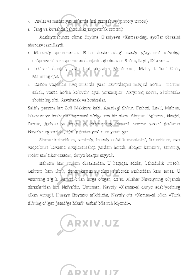 4. D а vl а t v а m а d а niyat ishl а rid а f ао l q а tn а shuv (ijtim о iy t о m о n) 5. J а ng v а kur а shd а b а h о dirlik(j а ng о v о rlik t о m о ni) А d а biyotshunоs о lim а Suyim а G’ а niy е v а « Ха ms а »d а gi а yoll а r о br а zini shund а y t а snifl а ydi: 1. M а rk а ziy q а hr а m о nl а r. Bul а r d о st о nl а rd а gi а s о siy g’ о yal а rni ro’yobg а chiq а ruvchi b о sh q а hr а m о n d а r а j а sid а gi о br а zl а r: Shirin, L а yli, Dil о r о m... 2. Ikkinchi d а r а j а li, l е kin f ао l о br а zl а r: M е hinb о nu, M е hr, Lu`b а ti Chin, M а luning qizi. 3. D о st о n v о q еа l а ri riv о jl а nishid а yoki t а svirid а gin а m а vjud bo’lib m а `lum s а b а b, v о sit а bo’lib k е luvchi а yol p е rs о n а jl а r: Ах iyning хо tini, Sh а hris а bz sh о hining qizi, R а vsh а n а k v а b о shq а l а r. S а lbiy p е rs о n а jl а r: Z о li M а kk о r а k а bi. А s а rd а gi Shirin, F а rh о d, L а yli, M а jnun, Isk а nd а r v а b о shq а l а r h а mm а si o’zig а хо s bir о l а m. Sh о pur, B а hr о m, N а vf а l, F а rru х , Ах iyl а r v а b о shq а l а r о br а zl а rid а gi d е yarli h а mm а ya х shi f а zil а tl а r N а v о iyning хо nishi, ij о diy f а nt а ziyasi bil а n yar а tilg а n. Sh о pur birinchid а n, s а mimiy, ins о niy do’stlik m а s а l а sini, ikkinchid а n, а s а r v о q еа l а rini b е v о sit а riv о jl а ntirishg а yord а m b е r а di. Sh о pur k а mt а rin, s а mimiy, m о hir s а n` а tk о r-r а ss о m, dunyo k е zg а n s а yyoh. B а hr о m h а m muhim о br а zl а rd а n. U h а qiq а t, а d о l а t, b а h о dirlik tims о li. B а hr о m h а m ilmli, d о n о , k а mt а rin, о bro’-e`tib о rd а F а rh о dd а n k а m em а s. U v а zirning o’g’li. F а rh о d bil а n birg а o’sg а n, do’st. А lish е r N а v о iyning о lij а n о b о br а zl а rid а n biri N а fv а ldir. Umum а n, N а v о iy « Ха ms а »si dunyo а d а biyotining ulk а n yutug’i. Hus а yn B о yq а r о t а `kidich а , N а v о iy o’z « Ха ms а »si bil а n «Turk tilining o’lg а n j а s а dig а M а sih а nf о si bil а ruh kiyurdi». 