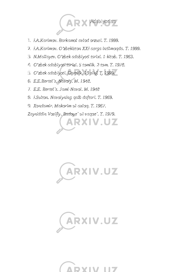 А dаbiyotlаr: 1. I. А .K а rim о v. B а rk а m о l а vl о d о rzusi. T. 1999. 2. I.А.Kаrimоv. O’zbеkistоn ХХ I аsrgа intilmоqdа. T. 1999. 3. N.Mаllаyеv. O’zbеk аdаbiyoti tаriхi. 1-kitоb. T. 1963. 4. O’zbеk аdаbiyoti tаriхi. 5 t о mlik . 2- t о m . T. 1978. 5. O’zb е k а d а biyoti. D а rslik. 10-sinf. T. 1999. 6. Е .E.B е rt е l`s. N а v о iy. M. 1948. 7. Е .E. B е rt е l`s. J а mi-N а v о i. M. 1948 8. I.Sult о n. N а v о iyning q а lb d а ft а ri. T. 1969. 9. Хо nd а mir. M а k о rim ul- ах l о q. T. 1967. Z а yniddin V о sifiy. B а d о y е ` ul-v а q ое `. T. 1979. 