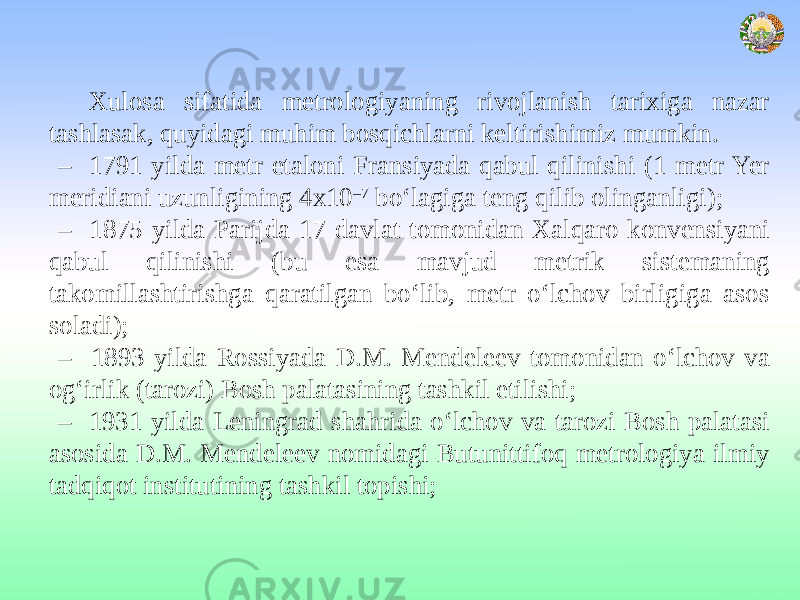 Xulosa sifatida metrologiyaning rivojlanish tarixiga nazar tashlasak, quyidagi muhim bosqichlarni keltirishimiz mumkin. – 1791 yilda metr etaloni Fransiyada qabul qilinishi (1 metr Yer meridiani uzunligining 4х10 –7 bo‘lagiga teng qilib olinganligi); – 1875 yilda Parijda 17 davlat tomonidan Xalqaro konvensiyani qabul qilinishi (bu esa mavjud metrik sistemaning takomillashtirishga qaratilgan bo‘lib, metr o‘lchov birligiga asos soladi); – 1893 yilda Rossiyada D.M. Mendeleev tomonidan o‘lchov va og‘irlik (tarozi) Bosh palatasining tashkil etilishi; – 1931 yilda Leningrad shahrida o‘lchov va tarozi Bosh palatasi asosida D.M. Mendeleev nomidagi Butunittifoq metrologiya ilmiy tadqiqot institutining tashkil topishi; 