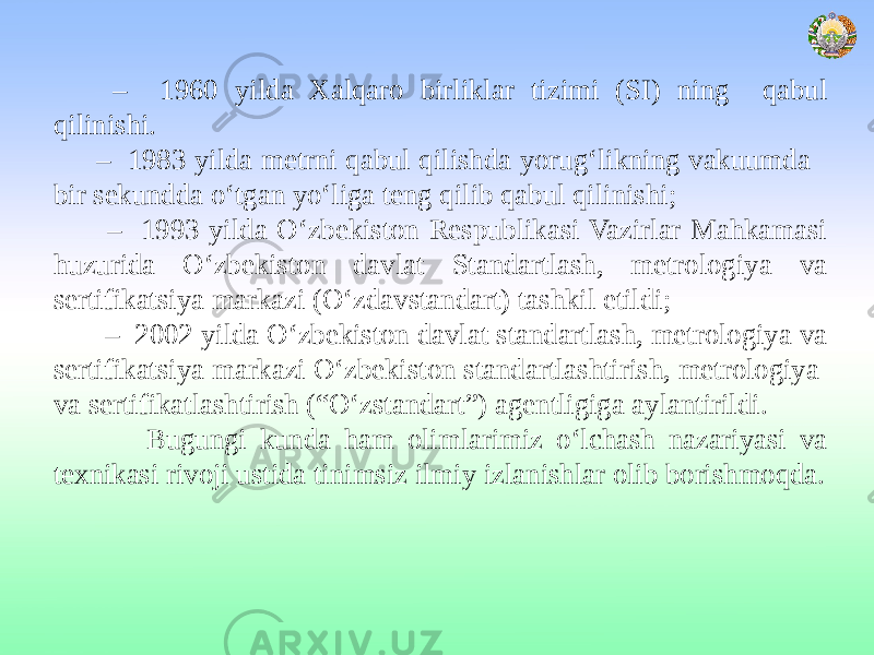  – 1960 yilda Xalqaro birliklar tizimi (SI) ning qabul qilinishi. – 1983 yilda metrni qabul qilishda yorug‘likning vakuumda bir sekundda o‘tgan yo‘liga teng qilib qabul qilinishi; – 1993 yilda O‘zbekiston Respublikasi Vazirlar Mahkamasi huzurida O‘zbekiston davlat Standartlash, metrologiya va sertifikatsiya markazi (O‘zdavstandart) tashkil etildi; – 2002 yilda O‘zbekiston davlat standartlash, metrologiya va sertifikatsiya markazi O‘zbekiston standartlashtirish, metrologiya va sertifikatlashtirish (“O‘zstandart”) agentligiga aylantirildi. Bugungi kunda ham olimlarimiz o‘lchash nazariyasi va texnikasi rivoji ustida tinimsiz ilmiy izlanishlar olib borishmoqda. 