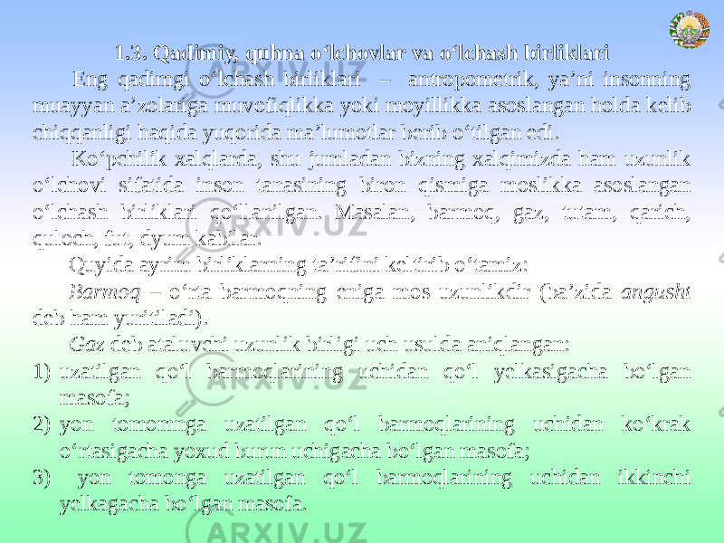 1.3. Qadimiy, quhna o‘lchovlar va o‘lchash birliklari Eng qadimgi o‘lchash birliklari – antropometrik, ya’ni insonning muayyan a’zolariga muvofiqlikka yoki moyillikka asoslangan holda kelib chiqqanligi haqida yuqorida ma’lumotlar berib o‘tilgan edi. Ko‘pchilik xalqlarda, shu jumladan bizning xalqimizda ham uzunlik o‘lchovi sifatida inson tanasining biron qismiga moslikka asoslangan o‘lchash birliklari qo‘llanilgan. Masalan, barmoq, gaz, tutam, qarich, quloch, fut, dyum kabilar. Quyida ayrim birliklarning ta’rifini keltirib o‘tamiz: Barmoq – o‘rta barmoqning eniga mos uzunlikdir (ba’zida angusht deb ham yuritiladi). Gaz deb ataluvchi uzunlik birligi uch usulda aniqlangan: 1) uzatilgan qo‘l barmoqlarining uchidan qo‘l yelkasigacha bo‘lgan masofa; 2) yon tomomnga uzatilgan qo‘l barmoqlarining uchidan ko‘krak o‘rtasigacha yoxud burun uchigacha bo‘lgan masofa; 3) yon tomonga uzatilgan qo‘l barmoqlarining uchidan ikkinchi yelkagacha bo‘lgan masofa. 