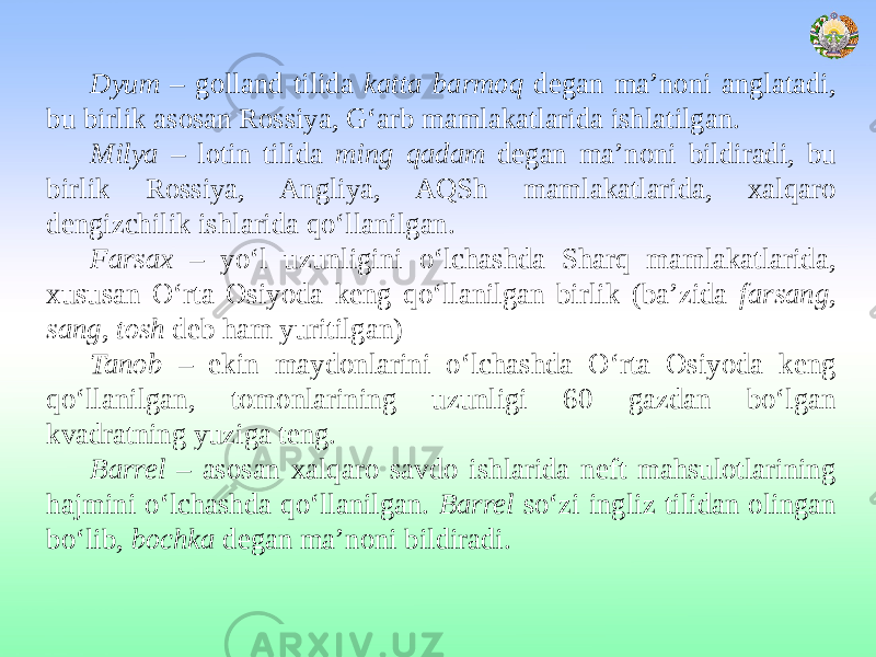 Dyum – golland tilida katta barmoq degan ma’noni anglatadi, bu birlik asosan Rossiya, G‘arb mamlakatlarida ishlatilgan. Milya – lotin tilida ming qadam degan ma’noni bildiradi, bu birlik Rossiya, Angliya, AQSh mamlakatlarida, xalqaro dengizchilik ishlarida qo‘llanilgan. Farsax – yo‘l uzunligini o‘lchashda Sharq mamlakatlarida, xususan O‘rta Osiyoda keng qo‘llanilgan birlik (ba’zida farsang , sang , tosh deb ham yuritilgan) Tanob – ekin maydonlarini o‘lchashda O‘rta Osiyoda keng qo‘llanilgan, tomonlarining uzunligi 60 gazdan bo‘lgan kvadratning yuziga teng. Barrel – asosan xalqaro savdo ishlarida neft mahsulotlarining hajmini o‘lchashda qo‘llanilgan. Barrel so‘zi ingliz tilidan olingan bo‘lib, bochka degan ma’noni bildiradi. 