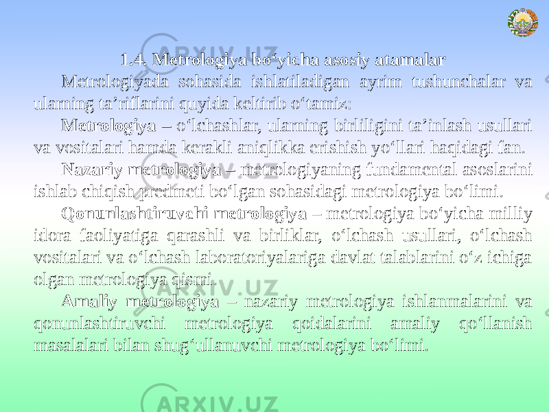 1.4. Metrologiya bo‘yicha asosiy atamalar Metrologiyada sohasida ishlatiladigan ayrim tushunchalar va ularning ta’riflarini quyida keltirib o‘tamiz: Metrologiya – o‘lchashlar, ularning birliligini ta’inlash usullari va vositalari hamda kerakli aniqlikka erishish yo‘llari haqidagi fan. Nazariy metrologiya – metrologiyaning fundamental asoslarini ishlab chiqish predmeti bo‘lgan sohasidagi metrologiya bo‘limi. Qonunlashtiruvchi metrologiya – metrologiya bo‘yicha milliy idora faoliyatiga qarashli va birliklar, o‘lchash usullari, o‘lchash vositalari va o‘lchash laboratoriyalariga davlat talablarini o‘z ichiga olgan metrologiya qismi. Amaliy metrologiya – nazariy metrologiya ishlanmalarini va qonunlashtiruvchi metrologiya qoidalarini amaliy qo‘llanish masalalari bilan shug‘ullanuvchi metrologiya bo‘limi. 