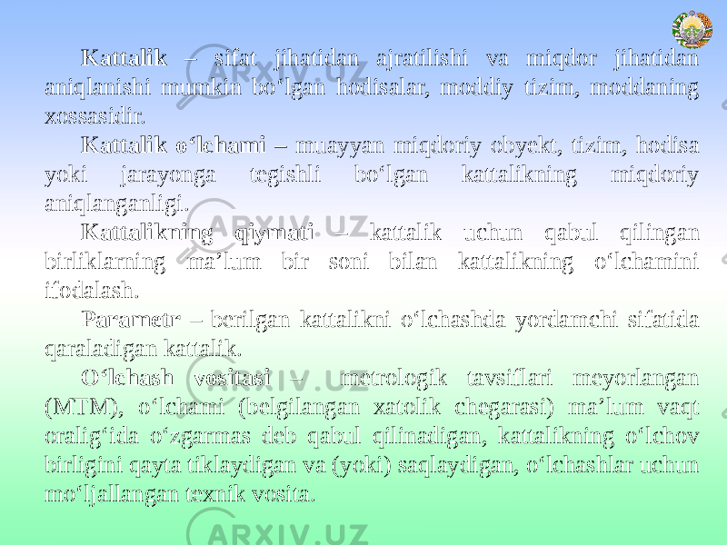 Kattalik – sifat jihatidan ajratilishi va miqdor jihatidan aniqlanishi mumkin bo‘lgan hodisalar, moddiy tizim, moddaning xossasidir. Kattalik o‘lchami – muayyan miqdoriy obyekt, tizim, hodisa yoki jarayonga tegishli bo‘lgan kattalikning miqdoriy aniqlanganligi. Kattalikning qiymati – kattalik uchun qabul qilingan birliklarning ma’lum bir soni bilan kattalikning o‘lchamini ifodalash. Parametr – berilgan kattalikni o‘lchashda yordamchi sifatida qaraladigan kattalik. O‘lchash vositasi – metrologik tavsiflari meyorlangan (MTM), o‘lchami (belgilangan xatolik chegarasi) ma’lum vaqt oralig‘ida o‘zgarmas deb qabul qilinadigan, kattalikning o‘lchov birligini qayta tiklaydigan va (yoki) saqlaydigan, o‘lchashlar uchun mo‘ljallangan texnik vosita. 