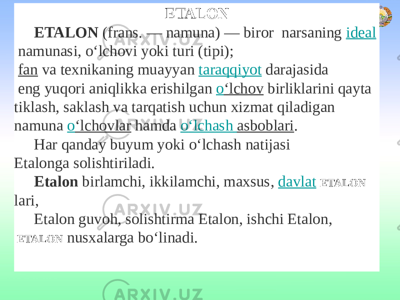  ETALON ETALON  (frans. — namuna) — biror narsaning  ideal  namunasi, о‘lchovi yoki turi (tipi);   fan  va texnikaning muayyan  taraqqiyot  darajasida eng yuqori aniqlikka erishilgan  о ‘lchov  birliklarini qayta tiklash, saklash va tarqatish uchun xizmat qiladigan namuna  о ‘lchovlar  hamda  о ‘lchash asboblari . Har qanday buyum yoki о‘lchash natijasi Etalonga solishtiriladi. Etalon birlamchi, ikkilamchi, maxsus,  davlat   ETALON lari, Etalon guvoh, solishtirma Etalon, ishchi Etalon, ETALON nusxalarga bо‘linadi. 