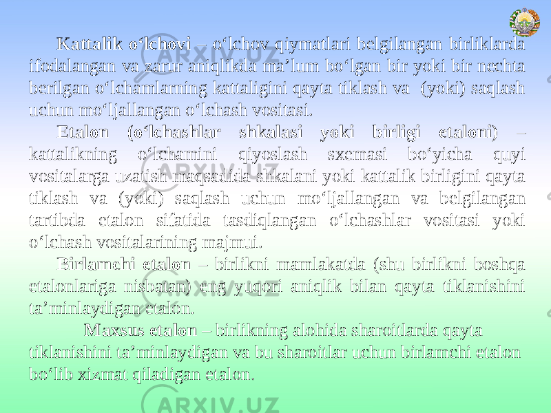 Kattalik o‘lchovi – o‘lchov qiymatlari belgilangan birliklarda ifodalangan va zarur aniqlikda ma’lum bo‘lgan bir yoki bir nechta berilgan o‘lchamlarning kattaligini qayta tiklash va (yoki) saqlash uchun mo‘ljallangan o‘lchash vositasi. Etalon (o‘lchashlar shkalasi yoki birligi etaloni) – kattalikning o‘lchamini qiyoslash sxemasi bo‘yicha quyi vositalarga uzatish maqsadida shkalani yoki kattalik birligini qayta tiklash va (yoki) saqlash uchun mo‘ljallangan va belgilangan tartibda etalon sifatida tasdiqlangan o‘lchashlar vositasi yoki o‘lchash vositalarining majmui. Birlamchi etalon – birlikni mamlakatda (shu birlikni boshqa etalonlariga nisbatan) eng yuqori aniqlik bilan qayta tiklanishini ta’minlaydigan etalon. Maxsus etalon – birlikning alohida sharoitlarda qayta tiklanishini ta’minlaydigan va bu sharoitlar uchun birlamchi etalon bo‘lib xizmat qiladigan etalon. 