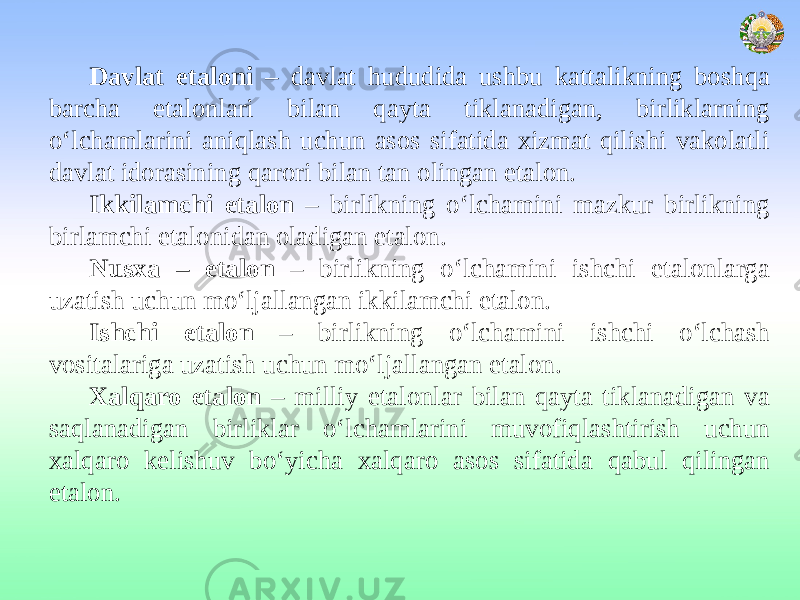 Davlat etaloni – davlat hududida ushbu kattalikning boshqa barcha etalonlari bilan qayta tiklanadigan, birliklarning o‘lchamlarini aniqlash uchun asos sifatida xizmat qilishi vakolatli davlat idorasining qarori bilan tan olingan etalon. Ikkilamchi etalon – birlikning o‘lchamini mazkur birlikning birlamchi etalonidan oladigan etalon. Nusхa – etalon – birlikning o‘lchamini ishchi etalonlarga uzatish uchun mo‘ljallangan ikkilamchi etalon. Ishchi etalon – birlikning o‘lchamini ishchi o‘lchash vositalariga uzatish uchun mo‘ljallangan etalon. Xalqaro etalon – milliy etalonlar bilan qayta tiklanadigan va saqlanadigan birliklar o‘lchamlarini muvofiqlashtirish uchun xalqaro kelishuv bo‘yicha xalqaro asos sifatida qabul qilingan etalon. 