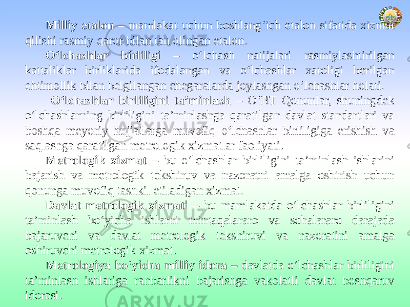 Milliy etalon – mamlakat uchun boshlang‘ich etalon sifatida xizmat qilishi rasmiy qaror bilan tan olingan etalon. O‘lchashlar birliligi – o‘lchash natijalari rasmiylashtirilgan kattaliklar birliklarida ifodalangan va o‘lchashlar xatoligi berilgan ehtimollik bilan belgilangan chegaralarda joylashgan o‘lchashlar holati. O‘lchashlar birliligini ta’minlash – O‘BT Qonunlar, shuningdek o‘lchashlarning birliligini ta’minlashga qaratilgan davlat standartlari va boshqa meyoriy hujjatlarga muvofiq o‘lchashlar birliligiga erishish va saqlashga qaratilgan metrologik xizmatlar faoliyati. Metrologik xizmat – bu o‘lchashlar birliligini ta’minlash ishlarini bajarish va metrologik tekshiruv va nazoratni amalga oshirish uchun qonunga muvofiq tashkil etiladigan xizmat. Davlat metrologik xizmati – bu mamlakatda o‘lchashlar birliligini ta’minlash bo‘yicha ishlarni mintaqalararo va sohalararo darajada bajaruvchi va davlat metrologik tekshiruvi va nazoratini amalga oshiruvchi metrologik xizmat. Metrologiya bo‘yicha milliy idora – davlatda o‘lchashlar birliligini ta’minlash ishlariga rahbarlikni bajarishga vakolatli davlat boshqaruv idorasi. 