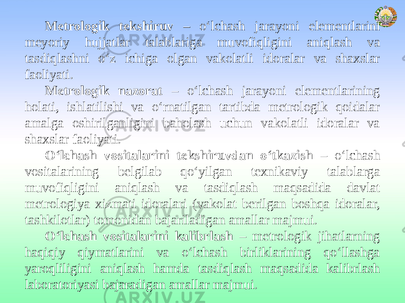 Metrologik tekshiruv – o‘lchash jarayoni elementlarini meyoriy hujjatlar talablariga muvofiqligini aniqlash va tasdiqlashni o‘z ichiga olgan vakolatli idoralar va shaxslar faoliyati. Metrologik nazorat – o‘lchash jarayoni elementlarining holati, ishlatilishi va o‘rnatilgan tartibda metrologik qoidalar amalga oshirilganligini baholash uchun vakolatli idoralar va shaxslar faoliyati. O‘lchash vositalarini tekshiruvdan o‘tkazish – o‘lchash vositalarining belgilab qo‘yilgan texnikaviy talablarga muvofiqligini aniqlash va tasdiqlash maqsadida davlat metrologiya xizmati idoralari (vakolat berilgan boshqa idoralar, tashkilotlar) tomonidan bajariladigan amallar majmui. O‘lchash vositalarini kalibrlash – metrologik jihatlarning haqiqiy qiymatlarini va o‘lchash birliklarining qo‘llashga yaroqliligini aniqlash hamda tasdiqlash maqsadida kalibrlash laboratoriyasi bajaradigan amallar majmui. 