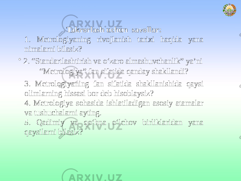 Takrorlash uchun savollar: 1. Metrologiyaning rivojlanish tarixi haqida yana nimalarni bilasiz? • 2. “Standartlashtirish va о‘zaro almashuvchanlik” ya’ni “Metrologiya” fan sifatida qanday shakllandi? 3. Metrologiyaning fan sifatida shakllanishida qaysi olimlarning hissasi bor deb hisoblaysiz? 4. Metrologiya sohasida ishlatiladigan asosiy atamalar va tushuchalarni ayting. 5. Qadimiy va qo‘hna o‘lchov birliklaridan yana qaysilarni bilasiz? 