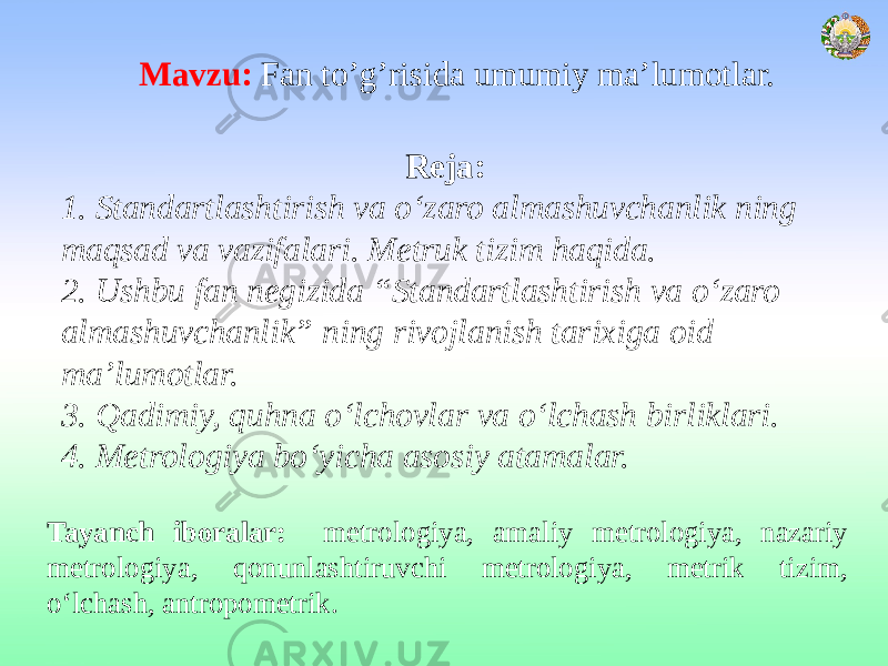 Mavzu: Fan to’g’risida umumiy ma’lumotlar. Reja: 1. Standartlashtirish va о‘zaro almashuvchanlik ning maqsad va vazifalari. Metruk tizim haqida. 2. Ushbu fan negizida “Standartlashtirish va о‘zaro almashuvchanlik” ning rivojlanish tarixiga oid ma’lumotlar. 3. Qadimiy, quhna o‘lchovlar va o‘lchash birliklari. 4. Metrologiya bo‘yicha asosiy atamalar. Tayanch iboralar: metrologiya, amaliy metrologiya, nazariy metrologiya, qonunlashtiruvchi metrologiya, metrik tizim, o‘lchash, antropometrik. 