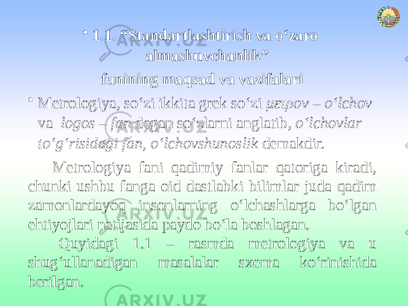 • 1.1. “Standartlashtirish va о‘zaro almashuvchanlik” fanining maqsad va vazifalari • Metrologiya, so‘zi ikkita grek so‘zi μετρоν – o‘lchov va logos – fan degan so‘zlarni anglatib, o‘lchovlar to‘g‘risidagi fan, o‘lchovshunoslik demakdir. Metrologiya fani qadimiy fanlar qatoriga kiradi, chunki ushbu fanga oid dastlabki bilimlar juda qadim zamonlardayoq insonlarning o‘lchashlarga bo‘lgan ehtiyojlari natijasida paydo bo‘la boshlagan. Quyidagi 1.1 – rasmda metrologiya va u shug‘ullanadigan masalalar sxema ko‘rinishida berilgan. 