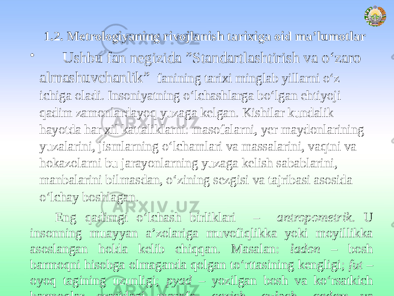  1.2. Metrologiyaning rivojlanish tarixiga oid ma’lumotlar • Ushbu fan negizida ”Standartlashtirish va о‘zaro almashuvchanlik” fanining tarixi minglab yillarni o‘z ichiga oladi. Insoniyatning o‘lchashlarga bo‘lgan ehtiyoji qadim zamonlardayoq yuzaga kelgan. Kishilar kundalik hayotda har xil kattaliklarni: masofalarni, yer maydonlarining yuzalarini, jismlarning o‘lchamlari va massalarini, vaqtni va hokazolarni bu jarayonlarning yuzaga kelish sabablarini, manbalarini bilmasdan, o‘zining sezgisi va tajribasi asosida o‘lchay boshlagan. Eng qadimgi o‘lchash birliklari – antropometrik . U insonning muayyan a’zolariga muvofiqlikka yoki moyillikka asoslangan holda kelib chiqqan. Masalan: ladon – bosh barmoqni hisobga olmaganda qolgan to‘rttasining kengligi; fut – oyoq tagining uzunligi; pyad – yozilgan bosh va ko‘rsatkich barmoqlar orasidagi masofa, qarich, quloch, qadam va hokazolar. 