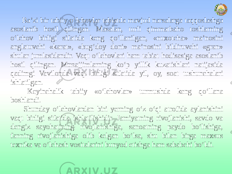 Ba’zi bir tabiiy o‘lchovlar tabiatda mavjud narsalarga taqqoslashga asoslanib hosil qilingan. Masalan, turli qimmatbaho toshlarning o‘lchov birligi sifatida keng qo‘llanilgan, «nuxotcha» ma’nosini anglatuvchi «karat», «bug‘doy doni» ma’nosini bildiruvchi «gran» shular jumlasidandir. Vaqt o‘lchovlari ham tabiat hodisasiga asoslanib hosil qilingan. Munajjimlarning ko‘p yillik kuzatishlari natijasida qadimgi Vavilonda vaqt birligi sifatida yil, oy, soat tushunchalari ishlatilgan. Keyinchalik tabiiy «o‘lchovlar» turmushda keng qo‘llana boshlandi. Shunday o‘lchovlardan biri yerning o‘z o‘qi atrofida aylanishini vaqt birligi sifatida ishlatilishidir. Jamiyatning rivojlanishi, savdo va dengiz sayohatining rivojlanishiga, sanoatning paydo bo‘lishiga, fanning rivojlanishiga olib kelgan bo‘lsa, shu bilan birga maxsus texnika va o‘lchash vositalarini bunyod etishga ham sababchi bo‘ldi. 