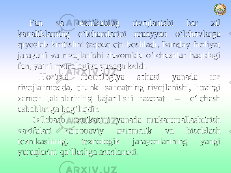 Fan va texnikaning rivojlanishi har xil kattaliklarning o‘lchamlarini muayyan o‘lchovlarga qiyoslab kiritishni taqozo eta boshladi. Bunday faoliyat jarayoni va rivojlanishi davomida o‘lchashlar haqidagi fan, ya’ni metrologiya yuzaga keldi. Hozirda metrologiya sohasi yanada tez rivojlanmoqda, chunki sanoatning rivojlanishi, hozirgi zamon talablarining bajarilishi nazorat – o‘lchash asboblariga bog‘liqdir. O‘lchash texnikasini yanada mukammallashtirish vazifalari zamonaviy avtomatik va hisoblash texnikasining, texnologik jarayonlarining yangi yutuqlarini qo‘llashga asoslanadi. 